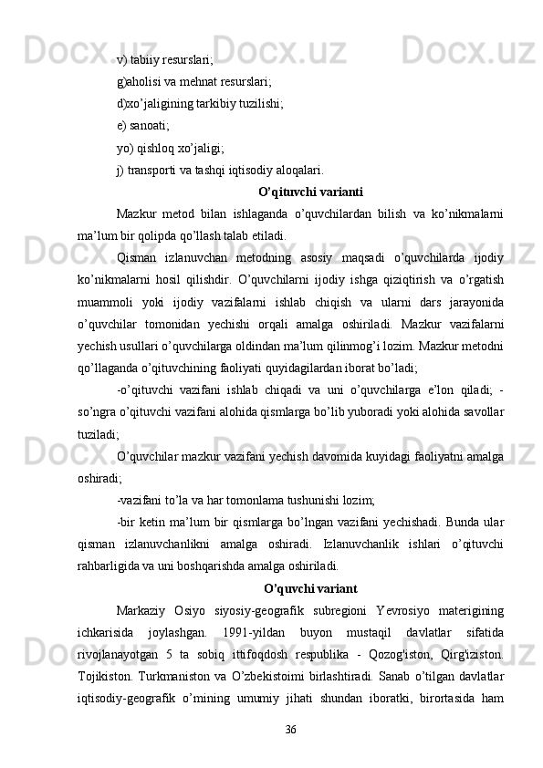 v) tabiiy resurslari; 
g)aholisi va mehnat resurslari; 
d)xo’jaligining tarkibiy tuzilishi; 
e) sanoati; 
yo) qishloq xo’jaligi; 
j) transporti va tashqi iqtisodiy aloqalari. 
O’qituvchi varianti
Mazkur   metod   bilan   ishlaganda   o’quvchilardan   bilish   va   ko’nikmalarni
ma’lum bir qolipda qo’llash talab etiladi. 
Qisman   izlanuvchan   metodning   asosiy   maqsadi   o’quvchilarda   ijodiy
ko’nikmalarni   hosil   qilishdir.   O’quvchilarni   ijodiy   ishga   qiziqtirish   va   o’rgatish
muammoli   yoki   ijodiy   vazifalarni   ishlab   chiqish   va   ularni   dars   jarayonida
o’quvchilar   tomonidan   yechishi   orqali   amalga   oshiriladi.   Mazkur   vazifalarni
yechish usullari o’quvchilarga oldindan ma’lum qilinmog’i lozim. Mazkur metodni
qo’llaganda o’qituvchining faoliyati quyidagilardan iborat bo’ladi; 
-o’qituvchi   vazifani   ishlab   chiqadi   va   uni   o’quvchilarga   e’lon   qiladi;   -
so’ngra o’qituvchi vazifani alohida qismlarga bo’lib yuboradi yoki alohida savollar
tuziladi; 
O’quvchilar mazkur vazifani yechish davomida kuyidagi faoliyatni amalga
oshiradi; 
-vazifani to’la va har tomonlama tushunishi lozim; 
-bir   ketin   ma’lum   bir   qismlarga   bo’lngan   vazifani   yechishadi.   Bunda   ular
qisman   izlanuvchanlikni   amalga   oshiradi.   Izlanuvchanlik   ishlari   o’qituvchi
rahbarligida va uni boshqarishda amalga oshiriladi. 
O’quvchi variant
Markaziy   Osiyo   siyosiy-geografik   subregioni   Yevrosiyo   materigining
ichkarisida   joylashgan.   1991-yildan   buyon   mustaqil   davlatlar   sifatida
rivojlanayotgan   5   ta   sobiq   ittifoqdosh   respublika   -   Qozog'iston,   Qirg'iziston.
Tojikiston.   Turkmaniston   va   O’zbekistoimi   birlashtiradi.   Sanab   o’tilgan   davlatlar
iqtisodiy-geografik   о ’mining   umumiy   jihati   shundan   iboratki,   birortasida   ham
36 