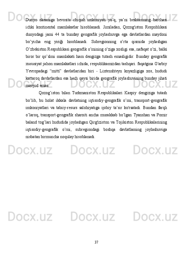 Dunyo   okeaniga   bevosita   chiqish   imkoniyati   yo’q,   ya’ni   beshtasining   barchasi
ichki   kontinental   mamlakatlar   hisoblanadi.   Jimiladan,   Qozog'iston   Respnblikasi
dunyodagi   jami   44   ta   bunday   geografik   joylashuvga   ega   davlatlardan   maydoni
bo’yicha   eng   yiriği   hisoblanadi.   Subregionning   o’rta   qismida   joylashgan
O’zbekiston Respublikasi geografik  о ’mining o’ziga xosligi esa, nafaqat o’zi, balki
biror   bir   qo’slmi   mamlakati   ham   dengizga   tutash   emasligidir.   Bunday   geografik
xususiyat jahon mamlakatlari ichida, respublikamizdan tashqari. faqatgina G'arbiy
Yevropadagi   “mitti”   davlatlaridan   biri   -   Lixtenshteyn   knyazligiga   xos,   hududi
kattaroq davlatlardan esa hech qaysi birida geografik joylashuvining bunday jihati
mavjud emas.
Qozog’iston   bilan   Turkmaniston   Respublikalari   Kaspiy   dengiziga   tutash
bo’lib,   bu   holat   ikkala   davlatning   iqtisodiy-geografik   o’mi,   transport-geografik
imkoniyatlari   va   tabiiy-resurs   salohiyatiga   ijobiy   ta’sir   ko'rsatadi.   Bundan   farqli
o’laroq,   transport-geografik   sharoiti   ancha   murakkab   bo’lgan   Tyanshan   va  Pomir
baland tog’lari hududida joylashgan Qirg'iziston va Tojikiston Respublikalarining
iqtisodiy-geografik   o’rni,   subregiondagi   boshqa   davlatlaming   joylashuviga
nisbatan birmuncha noqulay hisoblanadi .  
37 