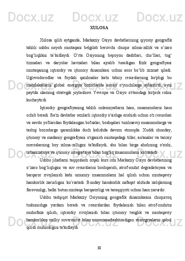 XULOSA
Xulosa   qilib   aytganda ,   Markaziy   Osiyo   davlatlarining   qiyosiy   geografik
tahlili   ushbu   noyob   mintaqani   belgilab   beruvchi   chuqur   xilma - xillik   va   o ’ zaro
bog ’ liqlikni   ta ’ kidlaydi .   O rta   Osiyoning   bepoyon   dashtlari,   cho llari,   togʻ ʻ ʻ
tizmalari   va   daryolar   havzalari   bilan   ajralib   turadigan   fizik   geografiyasi
mintaqaning   iqtisodiy   va   ijtimoiy   dinamikasi   uchun   asos   bo lib   xizmat   qiladi.	
ʻ
Uglevodorodlar   va   foydali   qazilmalar   kabi   tabiiy   resurslarning   ko'pligi   bu
mamlakatlarni   global   energiya   bozorlarida   asosiy   o'yinchilarga   aylantirdi,   ayni
paytda   ularning   strategik   joylashuvi   Yevropa   va   Osiyo   o'rtasidagi   ko'prik   rolini
kuchaytirdi.
Iqtisodiy   geografiyaning   tahlili   imkoniyatlarni   ham,   muammolarni   ham
ochib beradi. Ba'zi davlatlar sezilarli iqtisodiy o'sishga erishish uchun o'z resurslari
va savdo yo'llaridan foydalangan bo'lsalar, boshqalari tuzilmaviy muammolarga va
tashqi   bozorlarga   qaramlikka   duch   kelishda   davom   etmoqda.   Xuddi   shunday,
ijtimoiy va madaniy geografiyani o'rganish mintaqadagi tillar, an'analar va tarixiy
meroslarning   boy   xilma-xilligini   ta'kidlaydi,   shu   bilan   birga   aholining   o'sishi,
urbanizatsiya va ijtimoiy integratsiya bilan bog'liq muammolarni ko'rsatadi.
Ushbu jihatlarni taqqoslash orqali kurs ishi Markaziy Osiyo davlatlarining
o’zaro   bog’liqligini   va   suv   resurslarini   boshqarish,   atrof-muhit   degradatsiyasi   va
barqaror   rivojlanish   kabi   umumiy   muammolarni   hal   qilish   uchun   mintaqaviy
hamkorlik   zarurligini   ko’rsatadi.   Bunday   hamkorlik   nafaqat   alohida   xalqlarning
farovonligi, balki butun mintaqa barqarorligi va taraqqiyoti uchun ham zarurdir.
Ushbu   tadqiqot   Markaziy   Osiyoning   geografik   dinamikasini   chuqurroq
tushunishga   yordam   beradi   va   resurslardan   foydalanish   bilan   atrof-muhitni
muhofaza   qilish,   iqtisodiy   rivojlanish   bilan   ijtimoiy   tenglik   va   mintaqaviy
hamkorlikni   milliy   suverenitet   bilan   muvozanatlashtiradigan   strategiyalarni   qabul
qilish muhimligini ta'kidlaydi.
38 