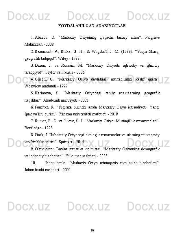 FOYDALANILGAN ADABIYOTLAR
1. Abazov,   R.   “Markaziy   Osiyoning   qisqacha   tarixiy   atlasi”.   Palgrave
Makmillan - 2008
2. Beaumont,   P.,   Blake,   G.   H.,   &   Wagstaff,   J.   M.   (1988).   “Yaqin   Sharq:
geografik tadqiqot”. Wiley - 1988
3. Dixon,   J.   va   Xossain,   M.   “Markaziy   Osiyoda   iqtisodiy   va   ijtimoiy
taraqqiyot”. Teylor va Frensis - 2006
4. Glison,   G.   “Markaziy   Osiyo   davlatlari:   mustaqillikni   kashf   qilish”.
Westview matbuoti - 1997
5. Karimova,   S.   “Markaziy   Osiyodagi   tabiiy   resurslarning   geografik
naqshlari”. Akademik nashriyoti - 2021
6. Pomfret,   R.   “Yigirma   birinchi   asrda   Markaziy   Osiyo   iqtisodiyoti:   Yangi
Ipak yo’lini qurish”. Prinston universiteti matbuoti - 2019
7. Rumer,   B.   Z.   va   Jukov,   S.   I.   “Markaziy   Osiyo:   Mustaqillik   muammolari”.
Routledge - 1998
8. Stark, J. “Markaziy Osiyodagi ekologik muammolar va ularning mintaqaviy
xavfsizlikka ta’siri”. Springer - 2015
9. O zbekiston   Davlat   statistika   qo mitasi.   “Markaziy   Osiyoning   demografikʻ ʻ
va iqtisodiy hisobotlari”. Hukumat nashrlari - 2023
10. Jahon   banki.   “Markaziy   Osiyo   mintaqaviy   rivojlanish   hisobotlari”.
Jahon banki nashrlari - 2021
39 
