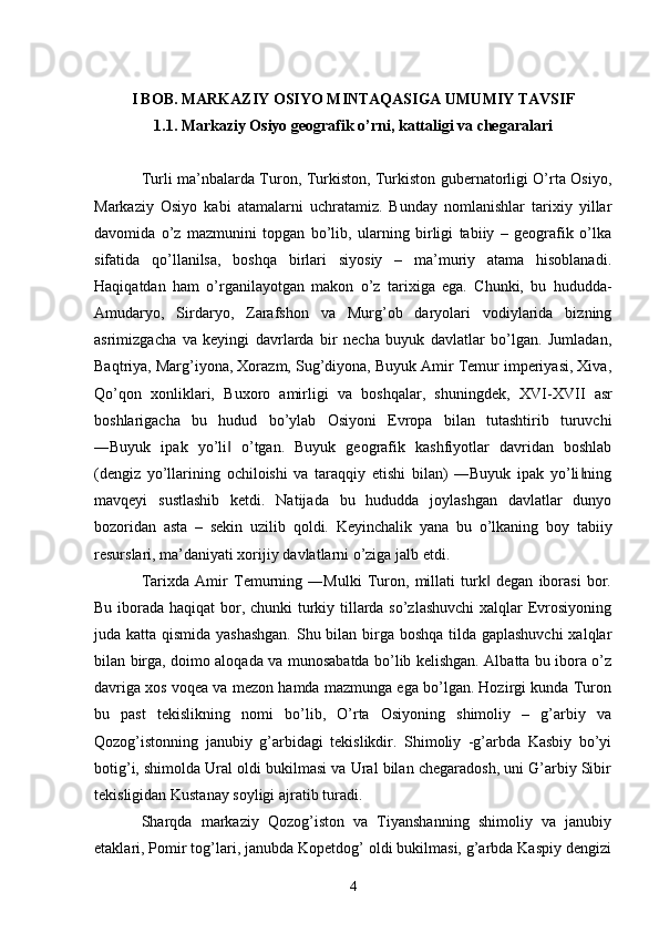 I BOB. MARKAZIY OSIYO MINTAQASIGA UMUMIY TAVSIF
1.1. Markaziy Osiyo geografik  о ’rni, kattaligi va chegaralari
Turli ma’nbalarda Turon, Turkiston, Turkiston gubernatorligi O’rta Osiyo,
Markaziy   Osiyo   kabi   atamalarni   uchratamiz.   Bunday   nomlanishlar   tarixiy   yillar
davomida   o’z   mazmunini   topgan   bo’lib,   ularning   birligi   tabiiy   –   geografik   o’lka
sifatida   qo’llanilsa,   boshqa   birlari   siyosiy   –   ma’muriy   atama   hisoblanadi.
Haqiqatdan   ham   o’rganilayotgan   makon   o’z   tarixiga   ega.   Chunki,   bu   hududda-
Amudaryo,   Sirdaryo,   Zarafshon   va   Murg’ob   daryolari   vodiylarida   bizning
asrimizgacha   va   keyingi   davrlarda   bir   necha   buyuk   davlatlar   bo’lgan.   Jumladan,
Baqtriya, Marg’iyona, Xorazm, Sug’diyona, Buyuk Amir Temur imperiyasi, Xiva,
Qo’qon   xonliklari,   Buxoro   amirligi   va   boshqalar,   shuningdek,   Х VI- Х VII   asr
boshlarigacha   bu   hudud   bo’ylab   Osiyoni   Evropa   bilan   tutashtirib   turuvchi
―Buyuk   ipak   yo’li   o’tgan.   Buyuk   geografik   kashfiyotlar   davridan   boshlab‖
(dengiz   yo’llarining   ochiloishi   va   taraqqiy   etishi   bilan)   ―Buyuk   ipak   yo’li ning	
‖
mavqeyi   sustlashib   ketdi.   Natijada   bu   hududda   joylashgan   davlatlar   dunyo
bozoridan   asta   –   sekin   uzilib   qoldi.   Keyinchalik   yana   bu   o’lkaning   boy   tabiiy
resurslari, ma’daniyati xorijiy davlatlarni o’ziga jalb etdi. 
Tarixda   Amir   Temurning   ―Mulki   Turon,   millati   turk   degan   iborasi   bor.	
‖
Bu iborada haqiqat  bor, chunki turkiy tillarda so’zlashuvchi  xalqlar Evrosiyoning
juda katta qismida yashashgan.  Shu bilan birga boshqa  tilda gaplashuvchi  xalqlar
bilan birga, doimo aloqada va munosabatda bo’lib kelishgan. Albatta bu ibora o’z
davriga xos voqea va mezon hamda mazmunga ega bo’lgan. Hozirgi kunda Turon
bu   past   tekislikning   nomi   bo’lib,   O’rta   Osiyoning   shimoliy   –   g’arbiy   va
Qozog’istonning   janubiy   g’arbidagi   tekislikdir.   Shimoliy   -g’arbda   Kasbiy   bo’yi
botig’i, shimolda Ural oldi bukilmasi va Ural bilan chegaradosh, uni G’arbiy Sibir
tekisligidan Kustanay soyligi ajratib turadi. 
Sharqda   markaziy   Qozog’iston   va   Tiyanshanning   shimoliy   va   janubiy
etaklari, Pomir tog’lari, janubda Kopetdog’ oldi bukilmasi, g’arbda Kaspiy dengizi
4 