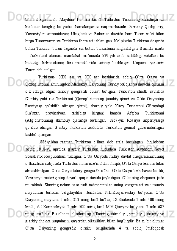 bilan   chegaradosh.   Maydoni   1.5   mln   km   2.   Turkiston   Turonning   kunchiqar   va
kunbotar   kengligi   bo’yicha   chamalanganda   naq   markazidir.   Beruniy   Qoshg’ariy,
Yassaviylar   zamonidayoq   Ulug’bek   va   Boburlar   davrida   ham   Turon   so’zi   bilan
birga Turonzamin va Turkiston iboralari ishlatilgan. Ko’pincha Turkiston deganda
butun Turonni, Turon deganda esa butun Turkistonni anglashilgan. Birinchi marta
―Turkiston   atamasi   mamlakat   ma’nosida   539-yili   arab   xalifaligi   vakillari   bu‖
hududga   kelmasdanoq   fors   mandalarida   uchray   boshlagan.   Ungacha   yurtimiz
Turon deb atalgan. 
Turkiston-   XIX   asr   va   XX   asr   boshlarida   sobiq   O’rta   Osiyo   va
Qozog’istonni   shuningdek  Markaziy   Osiyoning  Turkiy  xalqlar  yashovchi   qismini
o’z   ichiga   olgan   tarixiy   geografik   oblast   bo’lgan.   Turkiston   shartli   ravishda
G’arbiy   yoki   rus   Turkistoni   (Qozog’istonning   janubiy   qismi   va   O’rta   Osiyoning
Rossiyaga   qo’shilib   olingan   qismi),   sharqiy   yoki   Xitoy   Turkistoni   (Xitoydagi
Sin’szan   provinsiyasi   tarkibiga   kirgan)   hamda   Afg’on   Turkistonni
(Afg’onstonning   shimoliy   qismi)ga   bo’lingan.   1867-yili   Rossiya   imperiyasiga
qo’shib   olingan   G’arbiy   Turkiston   xududida   Turkiston   geniral   gubernatorligini
tashkil qilingan. 
1886-yildan   rasman   Turkiston   o’lkasi   deb   atala   boshlagan.   Inqilobdan
so’ng   1918-yil   aprelda   g’arbiy   Turkiston   hududida   Turkiston   Avtonom   Sovet
Sosialistik   Respublikasi   tuzilgan.   O’rta   Osiyoda   milliy   davlat   chegaralanishining
o’tkazilishi natijasida Turkiston nomi iste’moldan chiqib, O’rta Osiyo termini bilan
almashtirilgan. O’rta Osiyo tabiiy geografik o’lka. O’rta Osiyo berk havza bo’lib,
Yevrosiyo materigining deyarli qoq o’rtasida joylashgan. O’lkaning chegarasi juda
murakkab.   Shuning   uchun   ham   turli   tadqiqotchilar   uning   chegaralari   va   umumiy
maydonini   turlicha   belgilaydilar.   Jumladan   N.L.Korjenevskiy   bo’yicha   O’rta
Osiyoning   maydoni   2   mln,   213   ming   km2   bo’lsa,   I.S.Shukenda   2   mln   400   ming
km2   ,   A.I.Kaminskiyda   2   mln   500   ming   km2   M.V.Qoriyev   bo’yicha   2   mln   687
ming   km2   dir.   Bu   albatta   olimlarning   o’lkaning   shimoliy   ,   janubiy   ,   sharqiy   va
g’arbiy chekka nuqtalarini qayerdan olishliklari bilan bog’liqdir. Ba’zi bir olimlar
O’rta   Osiyoning   geografik   o’rnini   belgilashda   4   ta   sobiq   Ittifoqdosh
5 