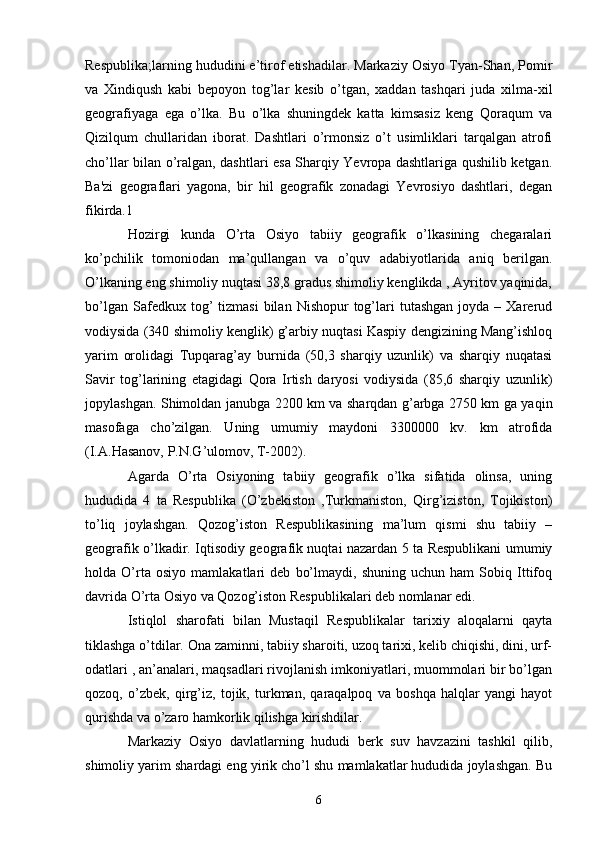 Respublika;larning hududini e’tirof etishadilar. Markaziy Osiyo Tyan-Shan, Pomir
va   Xindiqush   kabi   bepoyon   tog’lar   kesib   o’tgan,   xaddan   tashqari   juda   xilma-xil
geografiyaga   ega   o’lka.   Bu   o’lka   shuningdek   katta   kimsasiz   keng   Qoraqum   va
Qizilqum   chullaridan   iborat.   Dashtlari   o’rmonsiz   o’t   usimliklari   tarqalgan   atrofi
cho’llar bilan o’ralgan, dashtlari esa Sharqiy Yevropa dashtlariga qushilib ketgan.
Ba'zi   geograflari   yagona,   bir   hil   geografik   zonadagi   Yevrosiyo   dashtlari,   degan
fikirda.1 
Hozirgi   kunda   O’rta   Osiyo   tabiiy   geografik   o’lkasining   chegaralari
ko’pchilik   tomoniodan   ma’qullangan   va   o’quv   adabiyotlarida   aniq   berilgan.
O’lkaning eng shimoliy nuqtasi 38,8 gradus shimoliy kenglikda , Ayritov yaqinida,
bo’lgan  Safedkux  tog’   tizmasi  bilan  Nishopur  tog’lari  tutashgan  joyda  –  Xarerud
vodiysida (340 shimoliy kenglik) g’arbiy nuqtasi Kaspiy dengizining Mang’ishloq
yarim   orolidagi   Tupqarag’ay   burnida   (50,3   sharqiy   uzunlik)   va   sharqiy   nuqatasi
Savir   tog’larining   etagidagi   Qora   Irtish   daryosi   vodiysida   (85,6   sharqiy   uzunlik)
jopylashgan. Shimoldan janubga 2200 km va sharqdan g’arbga 2750 km ga yaqin
masofaga   cho’zilgan.   Uning   umumiy   maydoni   3300000   kv.   km   atrofida
(I.A.Hasanov, P.N.G’ulomov, T-2002). 
Agarda   O’rta   Osiyoning   tabiiy   geografik   o’lka   sifatida   olinsa,   uning
hududida   4   ta   Respublika   (O’zbekiston   ,Turkmaniston,   Qirg’iziston,   Tojikiston)
to’liq   joylashgan.   Qozog’iston   Respublikasining   ma’lum   qismi   shu   tabiiy   –
geografik o’lkadir. Iqtisodiy geografik nuqtai nazardan 5 ta Respublikani umumiy
holda   O’rta   osiyo   mamlakatlari   deb   bo’lmaydi,   shuning   uchun   ham   Sobiq   Ittifoq
davrida O’rta Osiyo va Qozog’iston Respublikalari deb nomlanar edi. 
Istiqlol   sharofati   bilan   Mustaqil   Respublikalar   tarixiy   aloqalarni   qayta
tiklashga o’tdilar. Ona zaminni, tabiiy sharoiti, uzoq tarixi, kelib chiqishi, dini, urf-
odatlari , an’analari, maqsadlari rivojlanish imkoniyatlari, muommolari bir bo’lgan
qozoq,   o’zbek,   qirg’iz,   tojik,   turkman,   qaraqalpoq   va   boshqa   halqlar   yangi   hayot
qurishda va o’zaro hamkorlik qilishga kirishdilar. 
Markaziy   Osiyo   davlatlarning   hududi   berk   suv   havzazini   tashkil   qilib,
shimoliy yarim shardagi eng yirik cho’l shu mamlakatlar hududida joylashgan. Bu
6 