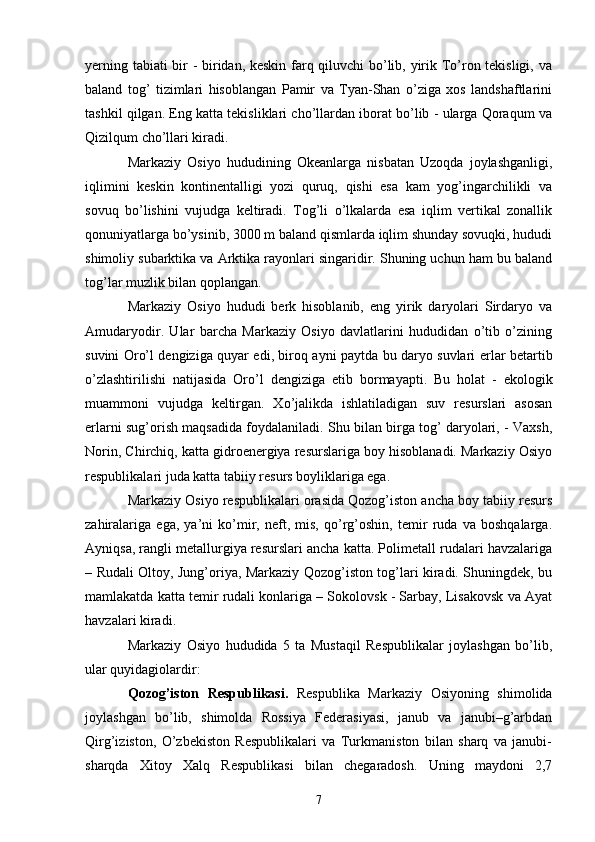 y е rning tabiati bir - biridan, keskin farq qiluvchi bo’lib, yirik To’ron tekisligi, va
baland   tog’   tizimlari   hisoblangan   Pamir   va   Tyan-Shan   o’ziga   xos   landshaftlarini
tashkil qilgan. Eng katta tekisliklari cho’llardan iborat bo’lib - ularga Qoraqum va
Qizilqum cho’llari kiradi. 
Markaziy   Osiyo   hududining   Okeanlarga   nisbatan   Uzoqda   joylashganligi,
iqlimini   keskin   kontinentalligi   yozi   quruq,   qishi   esa   kam   yog’ingarchilikli   va
sovuq   bo’lishini   vujudga   keltiradi.   Tog’li   o’lkalarda   esa   iqlim   vertikal   zonallik
qonuniyatlarga bo’ysinib, 3000 m baland qismlarda iqlim shunday sovuqki, hududi
shimoliy subarktika va Arktika rayonlari singaridir. Shuning uchun ham bu baland
tog’lar muzlik bilan qoplangan. 
Markaziy   Osiyo   hududi   berk   hisoblanib,   eng   yirik   daryolari   Sirdaryo   va
Amudaryodir.   Ular   barcha   Markaziy   Osiyo   davlatlarini   hududidan   o’tib   o’zining
suvini Oro’l dengiziga quyar edi, biroq ayni paytda bu daryo suvlari   е rlar betartib
o’zlashtirilishi   natijasida   Oro’l   dengiziga   е tib   bormayapti.   Bu   holat   -   ekologik
muammoni   vujudga   keltirgan.   Xo’jalikda   ishlatiladigan   suv   resurslari   asosan
е rlarni sug’orish maqsadida foydalaniladi. Shu bilan birga tog’ daryolari, - Vaxsh,
Norin, Chirchiq, katta gidroenergiya resurslariga boy hisoblanadi. Markaziy Osiyo
respublikalari juda katta tabiiy resurs boyliklariga ega. 
Markaziy Osiyo respublikalari orasida Qozog’iston ancha boy tabiiy resurs
zahiralariga   ega,   ya’ni   ko’mir,   neft,   mis,   qo’rg’oshin,   temir   ruda   va   boshqalarga.
Ayniqsa, rangli metallurgiya resurslari ancha katta. Polimetall rudalari havzalariga
– Rudali Oltoy, Jung’oriya, Markaziy Qozog’iston tog’lari kiradi. Shuningdek, bu
mamlakatda katta temir rudali konlariga – Sokolovsk - Sarbay, Lisakovsk va Ayat
havzalari kiradi. 
Markaziy   Osiyo   hududida   5   ta   Mustaqil   Respublikalar   joylashgan   bo’lib,
ular quyidagiolardir: 
Qozog’iston   Respublikasi.   Respublika   Markaziy   Osiyoning   shimolida
joylashgan   bo’lib,   shimolda   Rossiya   Federasiyasi,   janub   va   janubi–g’arbdan
Qirg’iziston,   O’zbekiston   Respublikalari   va   Turkmaniston   bilan   sharq   va   janubi-
sharqda   Xitoy   Xalq   Respublikasi   bilan   chegaradosh.   Uning   maydoni   2,7
7 