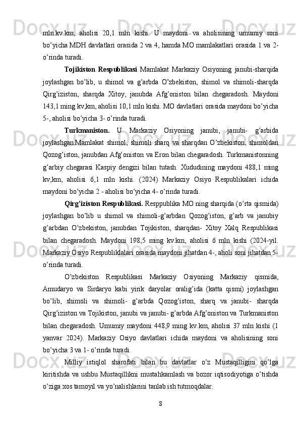 mln.kv.km,   aholisi   20,1   mln   kishi.   U   maydoni   va   aholisining   umumiy   soni
bo’yicha MDH davlatlari orasida 2 va 4, hamda MO mamlakatlari orasida 1 va 2-
o’rinda turadi. 
Tojikiston   Respublikasi   Mamlakat   Markaziy   Osiyoning   janubi-sharqida
joylashgan   bo’lib,   u   shimol   va   g’arbda   O’zbekiston,   shimol   va   shimoli-sharqda
Qirg’iziston,   sharqda   Xitoy,   janubda   Afg’oniston   bilan   chegaradosh.   Maydoni
143,1 ming kv,km, aholisi 10,1 mln kishi. MO davlatlari orasida maydoni bo’yicha
5-, aholisi bo’yicha 3- o’rinda turadi. 
Turkmaniston.   U   Markaziy   Osiyoning   janubi,   janubi-   g’arbida
joylashgan.Mamlakat   shimol,   shimoli   sharq   va   sharqdan   O’zbekiston,   shimoldan
Qozog’iston, janubdan Afg’oniston va Eron bilan chegaradosh. Turkmanistonning
g’arbiy   chegarasi   Kaspiy   dengizi   bilan   tutash.   Xududining   maydoni   488,1   ming
kv,km,   aholisi   6,1   mln   kishi.   (2024)   Markaziy   Osiyo   Respublikalari   ichida
maydoni bo’yicha 2 - aholisi bo’yicha 4- o’rinda turadi. 
Qirg’iziston Respublikasi.  Resppublika MO ning sharqida (o’rta qismida)
joylashgan   bo’lib   u   shimol   va   shimoli-g’arbdan   Qozog’iston,   g’arb   va   janubiy
g’arbdan   O’zbekiston,   janubdan   Tojikiston,   sharqdan-   Xitoy   Xalq   Respublikasi
bilan   chegaradosh.   Maydoni   198,5   ming   kv.km,   aholisi   6   mln   kishi   (2024-yil.
Markaziy Osiyo Respubliklalari orasida maydoni jihatdan 4-, aholi soni jihatdan 5-
o’rinda turadi. 
O’zbekiston   Respublikasi   Markaziy   Osiyoning   Markaziy   qismida,
Amudaryo   va   Sirdaryo   kabi   yirik   daryolar   oralig’ida   (katta   qismi)   joylashgan
bo’lib,   shimoli   va   shimoli-   g’arbda   Qozog’iston,   sharq   va   janubi-   sharqda
Qirg’iziston va Tojikiston, janubi va janubi- g’arbda Afg’oniston va Turkmaniston
bilan   chegaradosh.   Umumiy   maydoni   448,9   ming   kv.km,   aholisi   37   mln   kishi   (1
yanvar   2024).   Markaziy   Osiyo   davlatlari   ichida   maydoni   va   aholisining   soni
bo’yicha 3 va 1- o’rinda turadi. 
Milliy   istiqlol   sharofati   bilan   bu   davlatlar   o’z   Mustaqilligini   qo’lga
kiritishda va ushbu Mustaqillikni  mustahkamlash  va bozor  iqtisodiyotiga o’tishda
o’ziga xos tamoyil va yo’nalishlarini tanlab ish tutmoqdalar.
8 