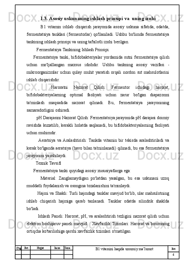№ Хужжат
Изм
4Bet
B1 vitamini haqida umumiy ma’lumotSanaImzoBet
Hujjat
O'zg 1.3.  Asosiy uskunaning ishlash prinsipi va  uning izo h i
        B1   vitamin   ishlab   chiqarish   jarayonida   asosiy   uskuna   sifatida,   odatda,
fermentatsiya   tanklari   (fermentorlar)   qo'llaniladi.   Ushbu   bo'limda   fermentatsiya
tankining ishlash prinsipi va uning tafsilotli izohi berilgan.
   Fermentatsiya Tankining Ishlash Prinsipi.
Fermentatsiya  tanki,  bifidobakteriyalar  yordamida  sutni  fermentatsiya  qilish
uchun   mo'ljallangan   maxsus   idishdir.   Ushbu   tankning   asosiy   vazifasi   -
mikroorganizmlar   uchun   qulay   muhit   yaratish   orqali   nordon   sut   mahsulotlarini
ishlab chiqarishdir.
      Haroratni   Nazorat   Qilish:   Fermentor   ichidagi   harorat,
bifidobakteriyalarning   optimal   faoliyati   uchun   zarur   bo'lgan   diapazonni
ta'minlash   maqsadida   nazorat   qilinadi.   Bu,   fermentatsiya   jarayonining
samaradorligini oshiradi.
   pH Darajasini Nazorat Qilish: Fermentatsiya jarayonida pH darajasi doimiy
ravishda   kuzatilib, kerakli  holatda  saqlanadi,  bu  bifidobakteriyalarning faoliyati
uchun muhimdir.
      Aeratsiya   va   Aralashtirish:   Tankda   vitamin   bir   tekisda   aralashtiriladi   va
kerak bo'lganda aeratsiya (havo bilan ta'minlanadi) qilinadi, bu esa fermentatsiya
jarayonini yaxshilaydi.
  Texnik Tavsifi
Fermentatsiya tanki quyidagi asosiy xususiyatlarga ega:
      Material:   Zanglamaydigan   po'latdan   yasalgan,   bu   esa   uskunani   uzoq
muddatli foydalanish va osongina tozalanishini ta'minlaydi.
     Hajmi va Shakli: Turli hajmdagi tanklar mavjud bo'lib, ular mahsulotning
ishlab   chiqarish   hajmiga   qarab   tanlanadi.   Tanklar   odatda   silindrik   shaklda
bo'ladi.
      Ishlash Paneli: Harorat, pH, va aralashtirish tezligini nazorat qilish uchun
elektron boshqaruv paneli mavjud.     Xavfsizlik Tizimlari: Harorat va bosimning
ortiqcha ko'tarilishiga qarshi xavfsizlik tizimlari o'rnatilgan. 