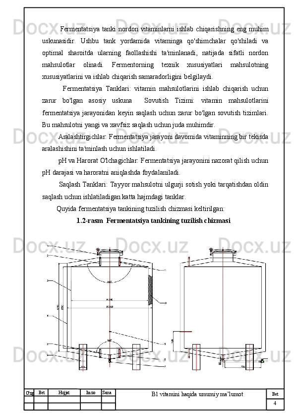 № Хужжат
Изм
4Bet
B1 vitamini haqida umumiy ma’lumotSanaImzoBet
Hujjat
O'zg       Fermentatsiya   tanki   nordon  vitaminlarni   ishlab   chiqarishning   eng  muhim
uskunasidir.   Ushbu   tank   yordamida   vitaminga   qo'shimchalar   qo'shiladi   va
optimal   sharoitda   ularning   faollashishi   ta'minlanadi,   natijada   sifatli   nordon
mahsulotlar   olinadi.   Fermentorning   texnik   xususiyatlari   mahsulotning
xususiyatlarini va ishlab chiqarish samaradorligini belgilaydi.
      Fermentatsiya   Tanklari:   vitamin   mahsulotlarini   ishlab   chiqarish   uchun
zarur   bo'lgan   asosiy   uskuna     Sovutish   Tizimi:   vitamin   mahsulotlarini
fermentatsiya   jarayonidan   keyin   saqlash   uchun   zarur   bo'lgan   sovutish   tizimlari.
Bu mahsulotni yangi va xavfsiz saqlash uchun juda muhimdir.
   Aralashtirgichlar: Fermentatsiya jarayoni davomida vitaminning bir tekisda
aralashishini ta'minlash uchun ishlatiladi.
   pH va Harorat O'lchagichlar: Fermentatsiya jarayonini nazorat qilish uchun
pH darajasi va haroratni aniqlashda foydalaniladi.
    Saqlash Tanklari: Tayyor mahsulotni ulgurji sotish yoki tarqatishdan oldin
saqlash uchun ishlatiladigan katta hajmdagi tanklar.
  Quyida fermentatsiya tankining tuzilish chizmasi keltirilgan:
1.2-rasm  Fermentatsiya tankining tuzilish chizmasi 