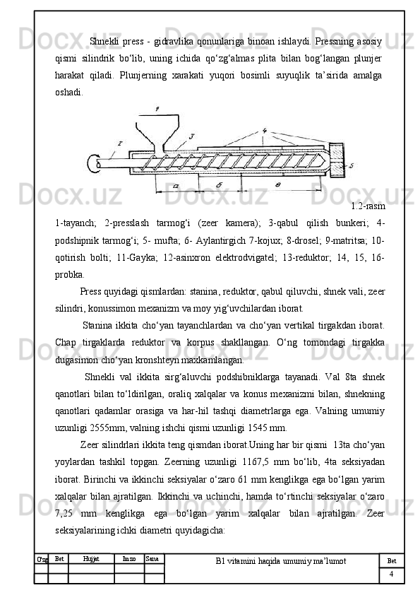 № Хужжат
Изм
4Bet
B1 vitamini haqida umumiy ma’lumotSanaImzoBet
Hujjat
O'zg         Shnekli   press  -   gidravlika   qonunlariga  binoan  ishlaydi.   Pressning  asosiy
qismi   silindrik   bo‘lib,   uning   ichida   qo‘zg‘almas   plita   bilan   bog‘langan   plunjer
harakat   qiladi.   Plunjerning   xarakati   yuqori   bosimli   suyuqlik   ta’sirida   amalga
oshadi.  
             1.2-rasm
1-tayanch;   2-presslash   tarmog‘i   (zeer   kamera);   3-qabul   qilish   bunkeri;   4-
podshipnik   tarmog‘i;   5-   mufta;   6-   Aylantirgich   7-kojux;   8-drosel;   9-matritsa;   10-
qotirish   bolti;   11-Gayka;   12-asinxron   elektrodvigatel;   13-reduktor;   14,   15,   16-
probka.
  Press quyidagi qismlardan: stanina, reduktor, qabul qiluvchi, shnek vali, zeer
silindri, konussimon mexanizm va moy yig‘uvchilardan iborat.
    Stanina   ikkita   cho‘yan   tayanchlardan   va   cho‘yan   vertikal   tirgakdan   iborat.
Chap   tirgaklarda   reduktor   va   korpus   shakllangan.   O‘ng   tomondagi   tirgakka
dugasimon cho‘yan kronshteyn maxkamlangan.
    Shnekli   val   ikkita   sirg‘aluvchi   podshibniklarga   tayanadi.   Val   8ta   shnek
qanotlari   bilan   to‘ldirilgan,   oraliq   xalqalar   va   konus   mexanizmi   bilan,   shnekning
qanotlari   qadamlar   orasiga   va   har-hil   tashqi   diametrlarga   ega.   Valning   umumiy
uzunligi 2555mm, valning ishchi qismi uzunligi 1545 mm.
  Zeer silindrlari ikkita teng qismdan iborat.Uning har bir qismi  13ta cho‘yan
yoylardan   tashkil   topgan.   Zeerning   uzunligi   1167,5   mm   bo‘lib,   4ta   seksiyadan
iborat. Birinchi va ikkinchi seksiyalar o‘zaro 61 mm kenglikga ega bo‘lgan yarim
xalqalar   bilan   ajratilgan.   Ikkinchi   va   uchinchi,  hamda   to‘rtinchi   seksiyalar   o‘zaro
7,25   mm   kenglikga   ega   bo‘lgan   yarim   xalqalar   bilan   ajratilgan.   Zeer
seksiyalarining ichki diametri quyidagicha: 