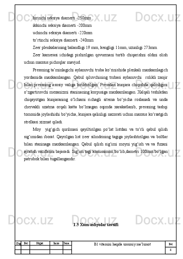 № Хужжат
Изм
4Bet
B1 vitamini haqida umumiy ma’lumotSanaImzoBet
Hujjat
O'zg birinchi seksiya diamerti -250mm
ikkinchi seksiya diamerti -200mm
uchinchi seksiya diamerti -220mm
to‘rtinchi seksiya diamerti -240mm
Zeer plenkalarining balandligi 19 mm, kengligi 11mm, uzunligi 273mm.
Zeer   kamerasi   ichidagi   pishirilgan   qovurmani   turtib   chiqarishni   oldini   olish
uchun maxsus pichoqlar mavjud.
Pressning ta’minlagichi aylanuvchi truba ko‘rinishida plenkali maxkamlagich
yordamida   maxkamlangan.   Qabul   qiluvchining   trubasi   aylanuvchi     rolikli   zanjir
bilan   pressning   asosiy   valiga   biriktirilgan.   Pressdan   kunjara   chiqishda   qalinligini
o‘zgartiruvchi mexanizmi staninaning korpusiga maxkamlangan. Xalqali teshikdan
chiqayotgan   kunjaraning   o‘lchami   richagli   sitema   bo‘yicha   roslanadi   va   unda
chervakli   uzatma   orqali   katta   bo‘lmagan   oqimda   xarakatlanib,   pressning   tashqi
tomonida joylashishi bo‘yicha, kunjara qalinligi nazorati uchun maxsus ko‘rsatgich
strelkasi xizmat qiladi. 
Moy     yig‘gich   qurilmasi   qayiltirilgan   po‘lat   listdan   va   to‘rli   qabul   qilish
sig‘imidan   iborat.   Qayrilgan   list   zeer   silindrining   tagiga   joylashtirilgan   va   boltlar
bilan   staninaga   maxkamlangan.   Qabul   qilish   sig‘imi   moyni   yig‘ish   va   va   fuzani
ajratish vazifasini bajaradi. Sig‘im tagi konussimon bo‘lib,dametri 100mm bo‘lgan
patrubok bilan tugallangandir.
                                                
1.5  Xom-ashyolar tavsifi 