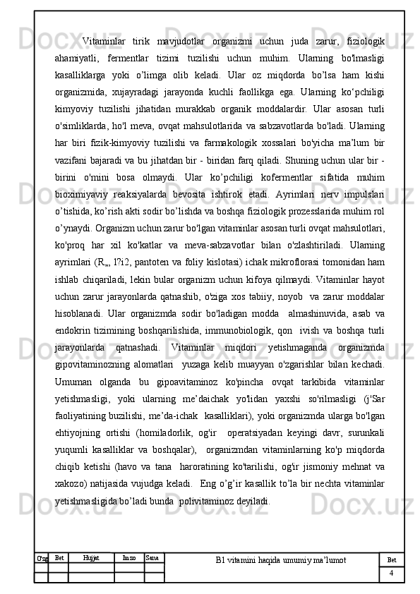 № Хужжат
Изм
4Bet
B1 vitamini haqida umumiy ma’lumotSanaImzoBet
Hujjat
O'zg   Vitaminlar   tirik   mavjudotlar   organizmi   uchun   juda   zarur,   fiziologik
ahamiyatli,   fermentlar   tizimi   tuzilishi   uchun   muhim.   Ularning   bo'lmasligi
kasalliklarga   yoki   o’limga   olib   keladi.   Ular   oz   miqdorda   bo’lsa   ham   kishi
organizmida,   xujayradagi   jarayonda   kuchli   faollikga   ega.   Ularning   ko‘pchiligi
kimyoviy   tuzilishi   jihatidan   murakkab   organik   moddalardir.   Ular   asosan   turli
o'simliklarda,   ho'l   meva,   ovqat   mahsulotlarida   va   sabzavotlarda   bo'ladi.   Ularning
har   biri   fizik-kimyoviy   tuzilishi   va   farmakologik   xossalari   bo'yicha   ma’lum   bir
vazifani bajaradi va bu jihatdan bir - biridan farq qiladi. Shuning uchun ular bir -
birini   o'mini   bosa   olmaydi.   Ular   ko’pchiligi   kofermentlar   sifatida   muhim
bioximiyaviy   reaksiyalarda   bevosita   ishtirok   etadi.   Ayrimlari   nerv   impulslari
o’tishida, ko’rish akti sodir bo’lishda va boshqa fiziologik prozesslarida muhim rol
o’ynaydi. Organizm uchun zarur bo'lgan vitaminlar asosan turli ovqat mahsulotlari,
ko'proq   har   xil   ko'katlar   va   meva-sabzavotlar   bilan   o'zlashtiriladi.   Ularning
ayrimlari (R,„ l?i2, pantoten va foliy kislotasi) ichak mikroflorasi tomonidan ham
ishlab   chiqariladi,   lekin   bular   organizm   uchun   kifoya   qilmaydi.   Vitaminlar   hayot
uchun   zarur   jarayonlarda   qatnashib,   o'ziga   xos   tabiiy,   noyob     va   zarur   moddalar
hisoblanadi.   Ular   organizmda   sodir   bo'ladigan   modda     almashinuvida,   asab   va
endokrin   tizimining   boshqarilishida,   immunobiologik,   qon     ivish   va   boshqa   turli
jarayonlarda   qatnashadi.   Vitaminlar   miqdori   yetishmaganda   organizmda
gipovitaminozning   alomatlari     yuzaga   kelib   muayyan   o'zgarishlar   bilan   kechadi.
Umuman   olganda   bu   gipoavitaminoz   ko'pincha   ovqat   tarkibida   vitaminlar
yetishmasligi,   yoki   ularning   me’daichak   yo'lidan   yaxshi   so'rilmasligi   (j'Sar
faoliyatining buzilishi, me’da-ichak   kasalliklari), yoki organizmda ularga bo'lgan
ehtiyojning   ortishi   (homiladorlik,   og'ir     operatsiyadan   keyingi   davr,   surunkali
yuqumli   kasalliklar   va   boshqalar),     organizmdan   vitaminlarning   ko'p   miqdorda
chiqib   ketishi   (havo   va   tana     haroratining   ko'tarilishi,   og'ir   jismoniy   mehnat   va
xakozo) natijasida vujudga keladi.   Eng o’g’ir kasallik to’la bir  nechta vitaminlar
yetishmasligida bo’ladi bunda  polivitaminoz deyiladi.  
