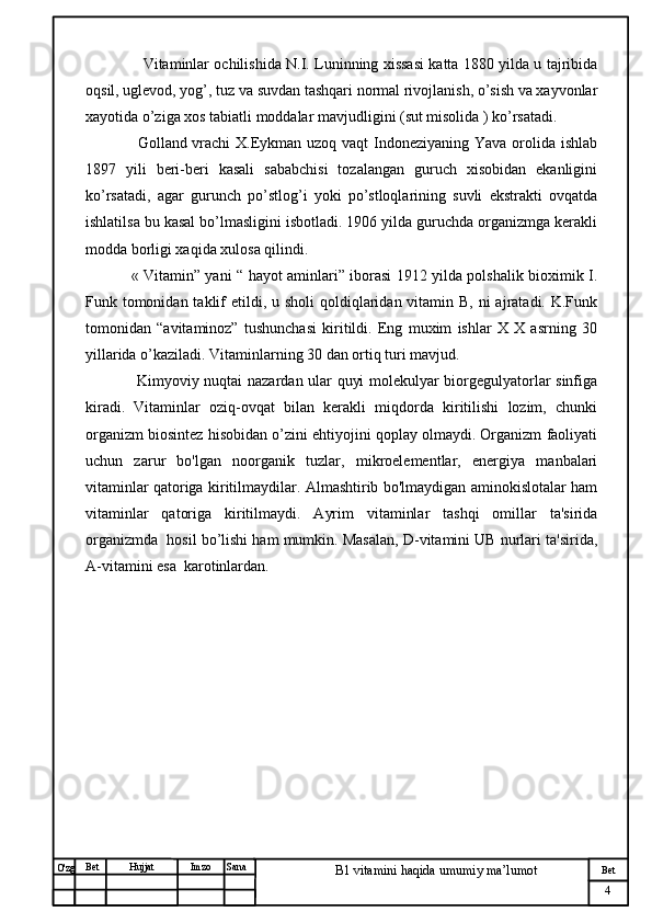 № Хужжат
Изм
4Bet
B1 vitamini haqida umumiy ma’lumotSanaImzoBet
Hujjat
O'zg         Vitaminlar ochilishida N.I. Luninning xissasi katta 1880 yilda u tajribida
oqsil, uglevod, yog’, tuz va suvdan tashqari normal rivojlanish, o’sish va xayvonlar
xayotida o’ziga xos tabiatli moddalar mavjudligini (sut misolida ) ko’rsatadi. 
       Golland vrachi  X.Eykman uzoq vaqt Indoneziyaning Yava orolida ishlab
1897   yili   beri-beri   kasali   sababchisi   tozalangan   guruch   xisobidan   ekanligini
ko’rsatadi,   agar   gurunch   po’stlog’i   yoki   po’stloqlarining   suvli   ekstrakti   ovqatda
ishlatilsa bu kasal bo’lmasligini isbotladi. 1906 yilda guruchda organizmga kerakli
modda borligi xaqida xulosa qilindi. 
     « Vitamin” yani “ hayot aminlari” iborasi 1912 yilda polshalik bioximik I.
Funk tomonidan  taklif  etildi, u sholi  qoldiqlaridan vitamin B, ni  ajratadi. K.Funk
tomonidan   “avitaminoz”   tushunchasi   kiritildi.   Eng   muxim   ishlar   X   X   asrning   30
yillarida o’kaziladi. Vitaminlarning 30 dan ortiq turi mavjud. 
       Kimyoviy nuqtai nazardan ular quyi molekulyar biorgegulyatorlar sinfiga
kiradi.   Vitaminlar   oziq-ovqat   bilan   kerakli   miqdorda   kiritilishi   lozim,   chunki
organizm biosintez hisobidan o’zini ehtiyojini qoplay olmaydi. Organizm faoliyati
uchun   zarur   bo'lgan   noorganik   tuzlar,   mikroelementlar,   energiya   manbalari
vitaminlar qatoriga kiritilmaydilar. Almashtirib bo'lmaydigan aminokislotalar ham
vitaminlar   qatoriga   kiritilmaydi.   Ayrim   vitaminlar   tashqi   omillar   ta'sirida
organizmda  hosil bo’lishi ham mumkin. Masalan, D-vitamini UB nurlari ta'sirida,
A-vitamini esa  karotinlardan.
                                                