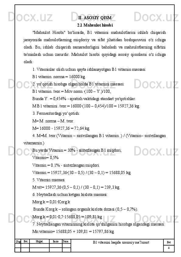 № Хужжат
Изм
4Bet
B1 vitamini haqida umumiy ma’lumotSanaImzoBet
Hujjat
O'zg II .  ASOSIY QISM
2.1 Mahsulot hisobi
"Mahsulot   Hisobi"   bo'limida,   B1   vitamini   mahsulotlarini   ishlab   chiqarish
jarayonida   mahsulotlarning   miqdoriy   va   sifat   jihatidan   boshqaruvini   o'z   ichiga
oladi.   Bu,   ishlab   chiqarish   samaradorligini   baholash   va   mahsulotlarning   sifatini
ta'minlash   uchun   zarurdir.   Mahsulot   hisobi   quyidagi   asosiy   qismlarni   o'z   ichiga
oladi:
1. Vitaminlar olish uchun qayta ishlanayotgan B1 vitamin massasi:
B1 vitamin..norma.= 16000 kg.
2. yo‘qotish hisobga olgan holda B1 vitamini massasi:
B1 vitamin..teor.= Mcv.norm.·(100 – Y.)/100,
Bunda Y. = 0,454% - ajratish vaktidagi standart yo'qotishlar.
M B1 vitamini..teor.= 16000·(100 – 0,454)/100 = 15927,36 kg.
3. Fermentordagi yo‘qotish:
M= M .norma – M..teor.
M= 16000 - 15927,36 = 72,64 kg.
4. M=M..teor.(Vitamin – sintezlangan B1 vitamin..) / (Vitamin– sintezlangan
vitamamin.)
Bu yerda Vitamin.= 30% - sintezlangan B1 miqdori;
Vitamin= 0,5% 
Vitamin.= 0.1% - sintezlangan miqdori.
Vitamin.= 15927,36·(30 – 0,5) / (30 – 0,1) = 15688,05 kg.
5. Vitamin massasi
M.vit= 15927,36·(0,5 – 0,1) / (30 – 0,1) = 239,3 kg.
6. Neytrallash uchun ketgan kislota massasi:
Morg.k.= 0,01·Korg.k 
 Bunda Korg.k – solingan organik kislota dozasi (0,5 – 0,7%).
Morg.k.= 0,01·0,7·15688,05 = 109,81 kg
7. Neytrallangan vitaminning kislota qo'shilganini hisobga olgandagi massasi:
Mn vitamin= 15688,05 + 109,81 = 15797,86 kg. 