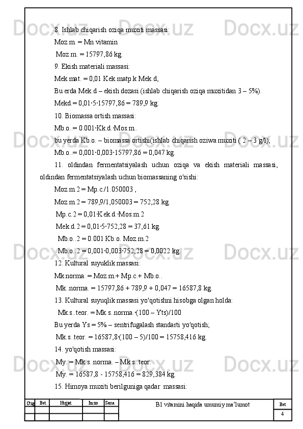 № Хужжат
Изм
4Bet
B1 vitamini haqida umumiy ma’lumotSanaImzoBet
Hujjat
O'zg 8. Ishlab chiqarish oziqa muxiti massasi:
Moz.m. = Mn vitamin
 Moz.m. = 15797,86 kg.
9. Ekish materiali massasi:
Mek.mat. = 0,01 Kek.matp.k Mek.d, 
Bu erda Mek.d – ekish dozasi (ishlab chiqarish oziqa muxitidan 3 – 5%).
Mekd.= 0,01·5·15797,86 = 789,9 kg.
10. Biomassa ortish massasi:
Mb.o..= 0.001·Kk.d.·Mos.m..
bu yerda Kb.o. – biomassa ortishi(ishlab chiqarish oziwa muxiti ( 2 – 3 g/l);
Mb.o..= 0,001·0,003·15797,86 = 0,047 kg.
11.   oldindan   fermentatsiyalash   uchun   oziqa   va   ekish   materiali   massasi,
oldindan fermentatsiyalash uchun biomassaning o'sishi:
Moz.m.2 = Mp.c./1.050003 , 
Moz.m.2 = 789,9/1,050003 = 752,28 kg.
 Mp.c.2 = 0,01·Kek.d.·Mos.m.2 
 Mek.d.2 = 0,01·5·752,28 = 37,61 kg.
  Mb.o..2 = 0.001 Kb.o. Moz.m.2 
  Mb.o..2 = 0,001·0,003·752,28 = 0,0022 kg.
12. Kultural suyuklik massasi:
Mk.norma. = Moz.m.+ Mp.c.+ Mb.o.. 
 Mk..norma. = 15797,86 + 789,9 + 0,047 = 16587,8 kg.
13. Kultural suyuqlik massasi yo'qotishni hisobga olgan holda:
  Mk.s..teor. = Mk.s..norma.·(100 – Yts)/100
Bu yerda Ys = 5% – sentrifugalash standarti yo'qotish;
 Mk.s..teor. = 16587,8·(100 – 5)/100 = 15758,416 kg.
14. yo'qotish massasi:
 My. = Mk.s..norma. – Mk.s..teor. 
 My. = 16587,8 - 15758,416 = 829,384 kg.
15. Himoya muxiti berilguniga qadar  massasi: 