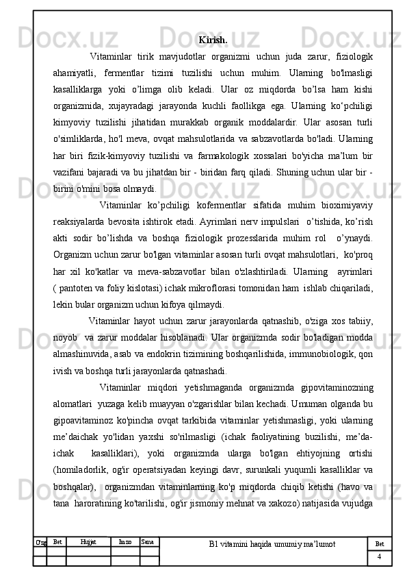 № Хужжат
Изм
4Bet
B1 vitamini haqida umumiy ma’lumotSanaImzoBet
Hujjat
O'zg Kirish.
      Vitaminlar   tirik   mavjudotlar   organizmi   uchun   juda   zarur,   fiziologik
a hamiyatli,   fermentlar   tizimi   tuzilishi   uchun   muhim.   Ularning   bo'lmasligi
kasalliklarga   yoki   o’limga   olib   keladi.   Ular   oz   miqdorda   bo’lsa   ham   kishi
organizmida,   xujayradagi   jarayonda   kuchli   faollikga   ega.   Ularning   ko‘pchiligi
kimyoviy   tuzilishi   jihatidan   murakkab   organik   moddalardir.   Ular   asosan   turli
o'simliklarda,   ho'l   meva,   ovqat   mahsulotlarida   va   sabzavotlarda   bo'ladi.   Ularning
har   biri   fizik-kimyoviy   tuzilishi   va   farmakologik   xossalari   bo'yicha   ma’lum   bir
vazifani bajaradi va bu jihatdan bir - biridan farq qiladi. Shuning uchun ular bir -
birini o'mini bosa olmaydi.                   
        Vitaminlar   ko’pchiligi   kofermentlar   sifatida   muhim   bioximiyaviy
reaksiyalarda bevosita ishtirok etadi. Ayrimlari nerv impulslari    o’tishida, ko’rish
akti   sodir   bo’lishda   va   boshqa   fiziologik   prozesslarida   muhim   rol     o’ynaydi.
Organizm uchun zarur bo'lgan vitaminlar asosan turli ovqat mahsulotlari,   ko'proq
har   xil   ko'katlar   va   meva-sabzavotlar   bilan   o'zlashtiriladi.   Ularning     ayrimlari
( pantoten va foliy kislotasi) ichak mikroflorasi tomonidan ham  ishlab chiqariladi,
lekin bular organizm uchun kifoya qilmaydi.  
        Vitaminlar   hayot   uchun   zarur   jarayonlarda   qatnashib,   o'ziga   xos   tabiiy,
noyob     va   zarur   moddalar   hisoblanadi.   Ular   organizmda   sodir   bo'ladigan   modda
almashinuvida, asab va endokrin tizimining boshqarilishida, immunobiologik, qon
ivish va boshqa turli jarayonlarda qatnashadi. 
        Vitaminlar   miqdori   yetishmaganda   organizmda   gipovitaminozning
alomatlari  yuzaga kelib muayyan o'zgarishlar bilan kechadi. Umuman olganda bu
gipoavitaminoz   ko'pincha   ovqat   tarkibida   vitaminlar   yetishmasligi,   yoki   ularning
me’daichak   yo'lidan   yaxshi   so'rilmasligi   (ichak   faoliyatining   buzilishi,   me’da-
ichak     kasalliklari),   yoki   organizmda   ularga   bo'lgan   ehtiyojning   ortishi
(homiladorlik,   og'ir   operatsiyadan   keyingi   davr,   surunkali   yuqumli   kasalliklar   va
boshqalar),     organizmdan   vitaminlarning   ko'p   miqdorda   chiqib   ketishi   (havo   va
tana  haroratining ko'tarilishi, og'ir jismoniy mehnat va xakozo) natijasida vujudga 