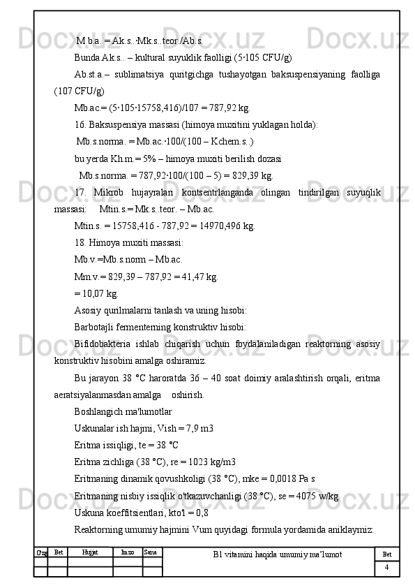 № Хужжат
Изм
4Bet
B1 vitamini haqida umumiy ma’lumotSanaImzoBet
Hujjat
O'zg  M b.a. = Ak.s..·Mk.s..teor./Ab.s.
Bunda Ak.s.. – kultural suyuklik faolligi (5·105 CFU/g)
Ab.st.a.–   sublimatsiya   quritgichga   tushayotgan   baksuspensiyaning   faolliga
(107 CFU/g)
Mb.ac.= (5·105·15758,416)/107 = 787,92 kg.
16. Baksuspensiya massasi (himoya muxitini yuklagan holda):
 Mb.s.norma. = Mb.ac.·100/(100 – Kchem.s..)
bu yerda Kh.m.= 5% – himoya muxiti berilish dozasi
  Mb.s.norma. = 787,92·100/(100 – 5) = 829,39 kg.
17.   Mikrob   hujayralari   kontsentrlanganda   olingan   tindirilgan   suyuqlik
massasi:     Mtin.s.= Mk.s..teor. – Mb.ac.
Mtin.s. = 15758,416 - 787,92 = 14970,496 kg.
18. Himoya muxiti massasi:
Mb.v.=Mb.s.norm – Mb.ac.
Mm.v.= 829,39 – 787,92 = 41,47 kg.
= 10,07 kg.
Asosiy qurilmalarni tanlash va uning hisobi:      
Barbotajli fermenterning konstruktiv hisobi:
Bifidobakteria   ishlab   chiqarish   uchun   foydalaniladigan   reaktorning   asosiy
konstruktiv hisobini amalga oshiramiz. 
Bu   jarayon   38   °C   haroratda   36   –   40   soat   doimiy   aralashtirish   orqali,   eritma
aeratsiyalanmasdan amalga    oshirish.  
Boshlangich ma'lumotlar
Uskunalar ish hajmi, Vish = 7,9 m3
Eritma issiqligi, te = 38 °C
Eritma zichliga (38 °C), re = 1023 kg/m3
Eritmaning dinamik qovushkoligi (38 °C), mke = 0,0018 Pa s
Eritmaning nisbiy issiqlik o'tkazuvchanligi (38 °C), se = 4075 w/kg 
Uskuna koeffitsientlari, kto'l = 0,8
Reaktorning umumiy hajmini Vum quyidagi formula yordamida aniklaymiz: 