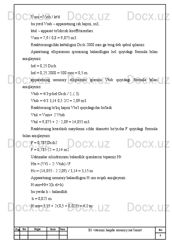 № Хужжат
Изм
4Bet
B1 vitamini haqida umumiy ma’lumotSanaImzoBet
Hujjat
O'zg Vum = Vish / kt'd
bu yerd Vrab – apparatning ish hajmi, m3;
ktul – apparat to'ldirish koeffitsientlari.
Vum = 7,9 / 0,8 = 9,875 m3.
Reaktorningichki kattaligini Dich 2000 mm ga teng deb qabul qilamiz
Aparatning   ellipsismon   qismining   balandligini   hel   quyidagi   formula   bilan
aniqlaymiz:
hel = 0,25 Dich
hel = 0,25 2000 = 500 mm = 0,5 m.
apparatning   umumiy   ellipsimon   qismini   Vtub   quyidagi   formula   bilan
aniqlaymiz:
Vtub = 4/3·p·hel·Dich / 2, (.3)
Vtub = 4/3 3,14 0,5 2/2 = 2,09 m3.
Reaktorning to'liq hajmi Vto'l quyidagicha bo'ladi:
Vtul = Vum+ 2 Vtub
Vtul = 9,875 + 2 · 2,09 = 14,055 m3.
Reaktorning  kesishish  maydonni  ichki  diametri  bo'yicha   F quyidagi  formula
bilan aniqlaymiz:
F = 0,785 Dich2
F = 0,785·22 = 3,14 m2.
Uskunalar silindrsimon bslandlik qismlarini topamiz Ht:
Hts = (Vt'l – 2· Vtub) / F
Hc = (14,055 - 2 2,09) / 3,14 = 3,15 m.
Apparatning umumiy balandligini H.um orqali aniqlaymiz:
H.um=Ht+2(h.el+h)
bu yerda h – balandlik.
 h = 0,025 m.
H.um= 3,15 + 2·(0,5 + 0,025) = 4,2 m. 