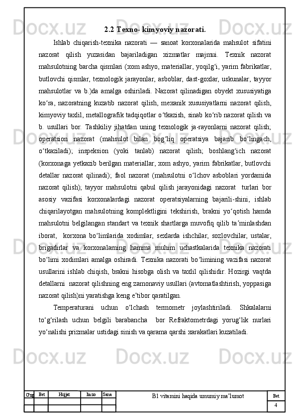 № Хужжат
Изм
4Bet
B1 vitamini haqida umumiy ma’lumotSanaImzoBet
Hujjat
O'zg 2.2 T exno- kimyoviy  nazorati .
Ishlab   chiqarish-texnika   nazorati   —   sanoat   korxonalarida   mahsulot   sifatini
nazorat   qilish   yuzasidan   bajariladigan   xizmatlar   majmui.   Texnik   nazorat
mahsulotning barcha qismlari (xom ashyo, materiallar, yoqilg i, yarim fabrikatlar,ʻ
butlovchi   qismlar,   texnologik   jarayonlar,   asboblar,   dast-goxlar,   uskunalar,   tayyor
mahsulotlar   va   b.)da   amalga   oshiriladi.   Nazorat   qilinadigan   obyekt   xususiyatiga
ko ra,   nazoratning   kuzatib   nazorat   qilish,   mexanik   xususiyatlarni   nazorat   qilish,	
ʻ
kimyoviy taxlil, metallografik tadqiqotlar o tkazish, sinab ko rib nazorat qilish va	
ʻ ʻ
b.   usullari   bor.   Tashkiliy   jihatdan   uning   texnologik   ja-rayonlarni   nazorat   qilish;
operatsion   nazorat   (mahsulot   bilan   bog liq   operatsiya   bajarib   bo lingach,
ʻ ʻ
o tkaziladi);   inspeksion   (yoki   tanlab)   nazorat   qilish;   boshlang ich   nazorat	
ʻ ʻ
(korxonaga yetkazib berilgan materiallar, xom ashyo, yarim fabrikatlar, butlovchi
detallar   nazorat   qilinadi);   faol   nazorat   (mahsulotni   o lchov   asboblari   yordamida	
ʻ
nazorat   qilish);   tayyor   mahsulotni   qabul   qilish   jarayonidagi   nazorat     turlari   bor
asosiy   vazifasi   korxonalardagi   nazorat   operatsiyalarning   bajarili-shini,   ishlab
chiqarilayotgan   mahsulotning   komplektligini   tekshirish,   brakni   yo qotish   hamda	
ʻ
mahsulotni  belgilangan  standart   va  texnik  shartlarga  muvofiq  qilib  ta minlashdan	
ʼ
iborat,     korxona   bo limlarida   xodimlar,   sexlarda   ishchilar,   sozlovchilar,   ustalar,	
ʻ
brigadirlar   va   korxonalarning   hamma   muhim   uchastkalarida   texnika   nazorati
bo limi   xodimlari   amalga   oshiradi.   Texnika   nazorati   bo limining   vazifasi   nazorat	
ʻ ʻ
usullarini   ishlab   chiqish,   brakni   hisobga   olish   va   taxlil   qilishidir.   Hozirgi   vaqtda
detallarni  nazorat qilishning eng zamonaviy usullari (avtomatlashtirish, yoppasiga
nazorat qilish)ni yaratishga keng e tibor qaratilgan.	
ʼ
Temperaturani   uchun   o‘lchash   termometr   joylashtiriladi.   Shkalalarni
to‘g‘rilash   uchun   belgili   barabancha     bor   Refraktometrdagi   yorug‘lik   nurlari
yo‘nalishi prizmalar ustidagi sinish va qarama qarshi xarakatlari kuzatiladi.  