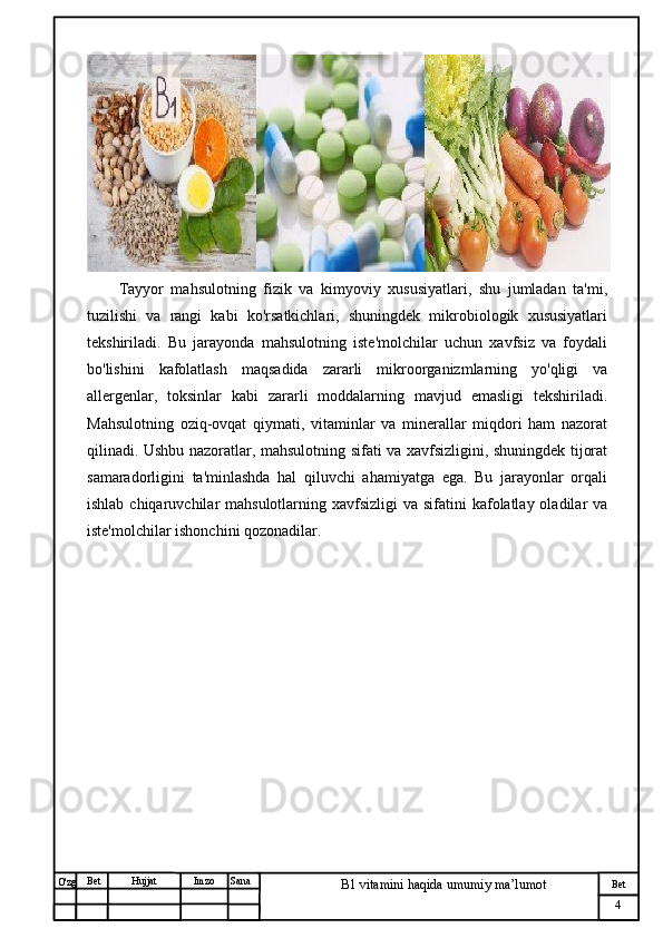 № Хужжат
Изм
4Bet
B1 vitamini haqida umumiy ma’lumotSanaImzoBet
Hujjat
O'zg Tayyor   mahsulotning   fizik   va   kimyoviy   xususiyatlari,   shu   jumladan   ta'mi,
tuzilishi   va   rangi   kabi   ko'rsatkichlari,   shuningdek   mikrobiologik   xususiyatlari
tekshiriladi.   Bu   jarayonda   mahsulotning   iste'molchilar   uchun   xavfsiz   va   foydali
bo'lishini   kafolatlash   maqsadida   zararli   mikroorganizmlarning   yo'qligi   va
allergenlar,   toksinlar   kabi   zararli   moddalarning   mavjud   emasligi   tekshiriladi.
Mahsulotning   oziq-ovqat   qiymati,   vitaminlar   va   minerallar   miqdori   ham   nazorat
qilinadi. Ushbu nazoratlar, mahsulotning sifati va xavfsizligini, shuningdek tijorat
samaradorligini   ta'minlashda   hal   qiluvchi   ahamiyatga   ega.   Bu   jarayonlar   orqali
ishlab chiqaruvchilar  mahsulotlarning xavfsizligi  va sifatini  kafolatlay oladilar  va
iste'molchilar ishonchini qozonadilar.
                                                   