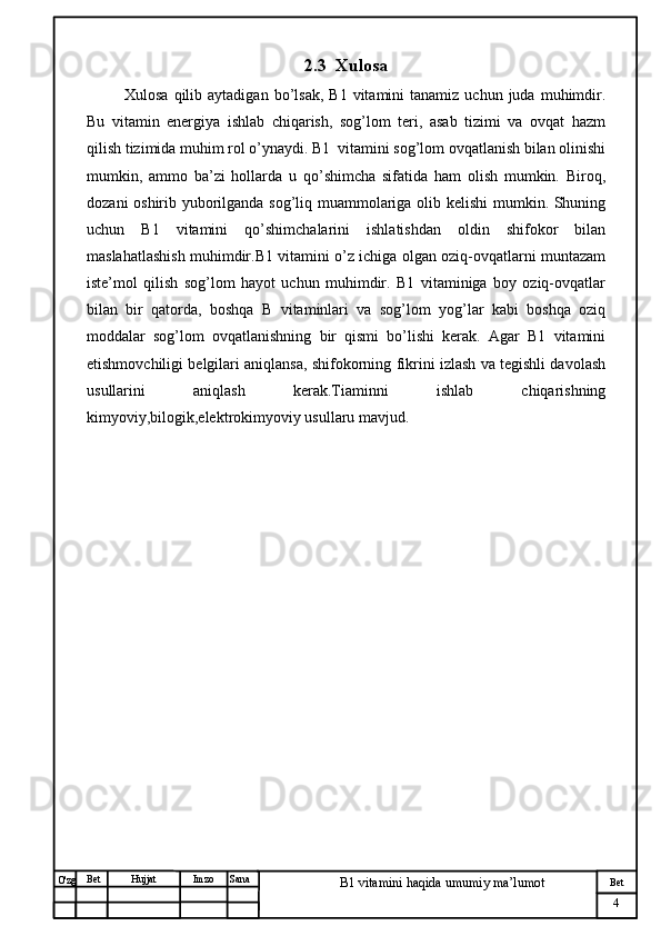№ Хужжат
Изм
4Bet
B1 vitamini haqida umumiy ma’lumotSanaImzoBet
Hujjat
O'zg 2.3   Xulosa
  Xulosa  qilib  aytadigan   bo’lsak,   B1  vitamini   tanamiz  uchun  juda  muhimdir.
Bu   vitamin   energiya   ishlab   chiqarish,   sog’lom   teri,   asab   tizimi   va   ovqat   hazm
qilish tizimida muhim rol o’ynaydi. B1  vitamini sog’lom ovqatlanish bilan olinishi
mumkin,   ammo   ba’zi   hollarda   u   qo’shimcha   sifatida   ham   olish   mumkin.   Biroq,
dozani oshirib yuborilganda sog’liq muammolariga olib kelishi  mumkin. Shuning
uchun   B1   vitamini   qo’shimchalarini   ishlatishdan   oldin   shifokor   bilan
maslahatlashish muhimdir.B1 vitamini o’z ichiga olgan oziq-ovqatlarni muntazam
iste’mol   qilish   sog’lom   hayot   uchun   muhimdir.   B1   vitaminiga   boy   oziq-ovqatlar
bilan   bir   qatorda,   boshqa   B   vitaminlari   va   sog’lom   yog’lar   kabi   boshqa   oziq
moddalar   sog’lom   ovqatlanishning   bir   qismi   bo’lishi   kerak.   Agar   B1   vitamini
etishmovchiligi belgilari aniqlansa, shifokorning fikrini izlash va tegishli davolash
usullarini   aniqlash   kerak.Tiaminni   ishlab   chiqarishning
kimyoviy,bilogik,elektrokimyoviy usullaru mavjud.
                         