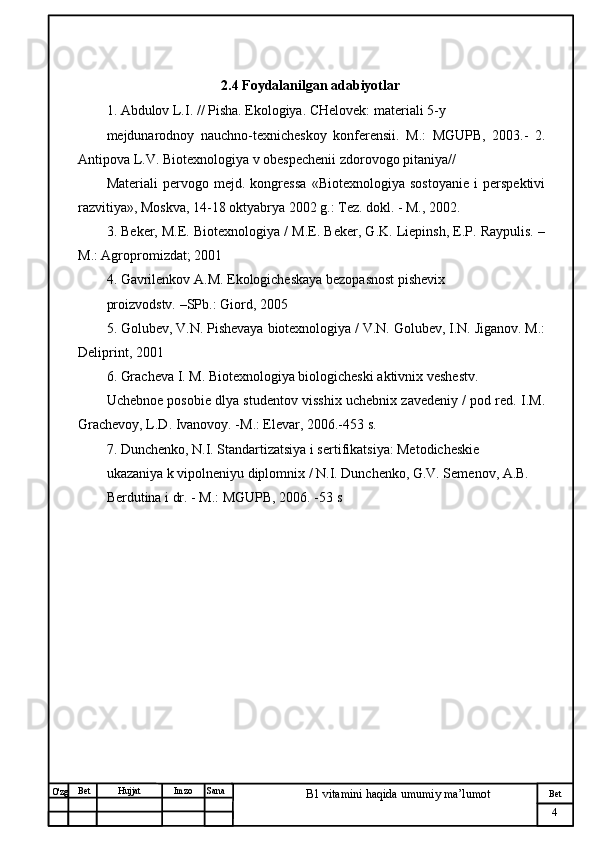 № Хужжат
Изм
4Bet
B1 vitamini haqida umumiy ma’lumotSanaImzoBet
Hujjat
O'zg                                         2.4  Foydalanilgan adabiyotlar
1. Abdulov L.I. // Pisha. Ekologiya. CHelovek: materiali 5-y 
mejdunarodnoy   nauchno-texnicheskoy   konferensii.   M.:   MGUPB,   2003.-   2.
Antipova L.V. Biotexnologiya v obespechenii zdorovogo pitaniya// 
Materiali   pervogo   mejd.   kongressa   «Biotexnologiya   sostoyanie   i   perspektivi
razvitiya», Moskva, 14-18 oktyabrya 2002 g.: Tez. dokl. - M., 2002. 
3. Beker, M.E. Biotexnologiya / M.E. Beker, G.K. Liepinsh, E.P. Raypulis. –
M.: Agropromizdat; 2001
4. Gavrilenkov A.M. Ekologicheskaya bezopasnost pishevix 
proizvodstv. –SPb.: Giord, 2005
5. Golubev, V.N. Pishevaya biotexnologiya / V.N. Golubev, I.N. Jiganov. M.:
Deliprint, 2001 
6. Gracheva I. M. Biotexnologiya biologicheski aktivnix veshestv. 
Uchebnoe posobie dlya studentov visshix uchebnix zavedeniy / pod red. I.M.
Grachevoy, L.D. Ivanovoy. -M.: Elevar, 2006.-453 s. 
7. Dunchenko, N.I. Standartizatsiya i sertifikatsiya: Metodicheskie 
ukazaniya k vipolneniyu diplomnix / N.I. Dunchenko, G.V. Semenov, A.B. 
Berdutina i dr. - M.: MGUPB, 2006. -53 s 
