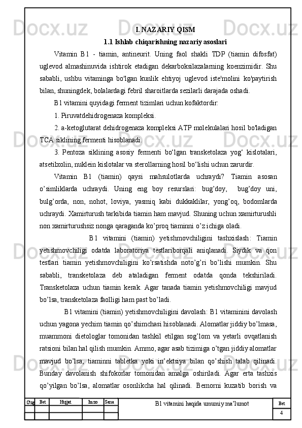 № Хужжат
Изм
4Bet
B1 vitamini haqida umumiy ma’lumotSanaImzoBet
Hujjat
O'zg I. NAZARIY QISM
1.1  Ishlab chiqarishning nazariy asoslari
Vitamin   B1   -   tiamin,   antineurit.   Uning   faol   shakli   TDP   (tiamin   difosfat)
uglevod   almashinuvida   ishtirok   etadigan   dekarboksilazalarning   koenzimidir.   Shu
sababli,   ushbu   vitaminga   bo'lgan   kunlik   ehtiyoj   uglevod   iste'molini   ko'paytirish
bilan, shuningdek, bolalardagi febril sharoitlarda sezilarli darajada oshadi.
B1 vitamini quyidagi ferment tizimlari uchun kofaktordir:
1. Piruvatdehidrogenaza kompleksi.
2. a-ketoglutarat dehidrogenaza kompleksi ATP molekulalari hosil bo'ladigan
TCA siklining fermenti hisoblanadi.
3.   Pentoza   siklining   asosiy   fermenti   bo‘lgan   transketolaza   yog‘   kislotalari,
atsetilxolin, nuklein kislotalar va sterollarning hosil bo‘lishi uchun zarurdir.
Vitamin   B1   (tiamin)   qaysi   mahsulotlarda   uchraydi?   Tiamin   asosan
o’simliklarda   uchraydi.   Uning   eng   boy   resurslari:   bug’doy,     bug’doy   uni,
bulg’orda,   non ,   nohot,   loviya,   yasmiq   kabi   dukkaklilar,   yong’oq,   bodomlarda
uchraydi.   Xamirturush tarkibida tiamin ham mavjud. Shuning uchun xamirturushli
non xamirturushsiz nonga qaraganda ko’proq tiaminni o’z ichiga oladi .  
              B1   vitamini   (tiamin)   yetishmovchiligini   tashxislash :   Tiamin
yetishmovchiligi   odatda   laboratoriya   testlariborqali   aniqlanadi.   Siydik   va   qon
testlari   tiamin   yetishmovchiligini   ko’rsatishda   noto’g’ri   bo’lishi   mumkin.   Shu
sababli,   transketolaza   deb   ataladigan   ferment   odatda   qonda   tekshiriladi.
Transketolaza   uchun   tiamin   kerak.   Agar   tanada   tiamin   yetishmovchiligi   mavjud
bo’lsa, transketolaza faolligi ham past bo’ladi.
      B1 vitamini (tiamin) yetishmovchiligini davolash :  B1 vitaminini davolash
uchun yagona yechim tiamin qo’shimchasi hisoblanadi. Alomatlar jiddiy bo’lmasa,
muammoni   dietologlar   tomonidan   tashkil   etilgan   sog’lom   va   yetarli   ovqatlanish
ratsioni bilan hal qilish mumkin. Ammo, agar asab tizimiga o’tgan jiddiy alomatlar
mavjud   bo’lsa,   tiaminni   tabletka   yoki   in’ektsiya   bilan   qo’shish   talab   qilinadi.
Bunday   davolanish   shifokorlar   tomonidan   amalga   oshiriladi.   Agar   erta   tashxis
qo’yilgan   bo’lsa,   alomatlar   osonlikcha   hal   qilinadi.   Bemorni   kuzatib   borish   va 
