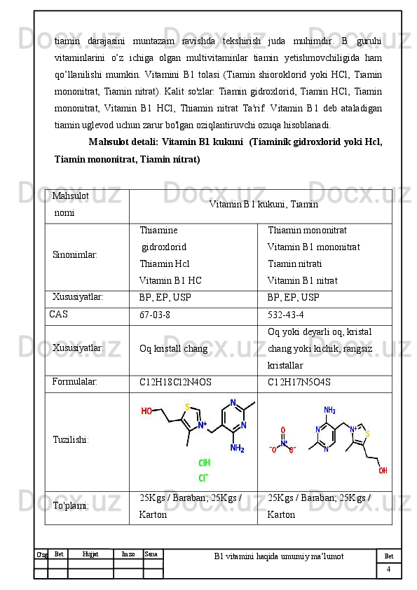 № Хужжат
Изм
4Bet
B1 vitamini haqida umumiy ma’lumotSanaImzoBet
Hujjat
O'zg tiamin   darajasini   muntazam   ravishda   tekshirish   juda   muhimdir.   B   guruhi
vitaminlarini   o’z   ichiga   olgan   multivitaminlar   tiamin   yetishmovchiligida   ham
qo’llanilishi   mumkin .   Vitamini   B1   tolasi   (Tiamin   shioroklorid   yoki   HCl,   Tiamin
mononitrat, Tiamin nitrat). Kalit so'zlar: Tiamin gidroxlorid, Tiamin HCl, Tiamin
mononitrat,   Vitamin   B1   HCl,   Thiamin   nitrat   Ta'rif:   Vitamin   B1   deb   ataladigan
tiamin uglevod uchun zarur bo'lgan oziqlantiruvchi ozuqa hisoblanadi.
        Mahsulot detali :  Vitamin B1 kukuni     (Tiaminik gidroxlorid yoki Hcl,
Tiamin mononitrat, Tiamin nitrat)
Mahsulot
 nomi Vitamin B1 kukuni, Tiamin
Sinonimlar: Thiamine
 gidroxlorid
Thiamin Hcl
Vitamin B1 HC Thiamin mononitrat
Vitamin B1 mononitrat
Tiamin nitrati
Vitamin B1 nitrat
Xususiyatlar:
BP, EP, USP BP, EP, USP
CAS
67-03-8 532-43-4
Xususiyatlar:
Oq kristall chang Oq yoki deyarli oq, kristal 
chang yoki kichik, rangsiz 
kristallar
Formulalar:
C12H18Cl2N4OS C12H17N5O4S
Tuzilishi:
To'plami: 25Kgs / Baraban; 25Kgs / 
Karton 25Kgs / Baraban; 25Kgs / 
Karton 