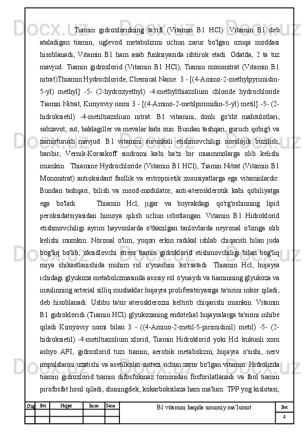 № Хужжат
Изм
4Bet
B1 vitamini haqida umumiy ma’lumotSanaImzoBet
Hujjat
O'zg           Tiamin   gidroxloridning   ta'rifi   (Vitamin   B1   HCl) :   Vitamin   B1   deb
ataladigan   tiamin,   uglevod   metabolizmi   uchun   zarur   bo'lgan   ozuqa   moddasi
hisoblanadi;   Vitamin   B1   ham   asab   funksiyasida   ishtirok   etadi.   Odatda,   2   ta   tuz
mavjud:   Tiamin   gidroxlorid   (Vitamin   B1   HCl),   Tiamin   mononitrat   (Vitamin   B1
nitrat)Thiamin Hydrochloride, Chemical Name: 3 - [(4-Amino-2-methylpyrimidin-
5-yl)   methyl]   -5-   (2-hydroxyethyl)   -4-methylthiazolium   chloride   hydrochloride
Tiamin Nitrat, Kimyoviy nomi 3 - [(4-Amino-2-metilpirimidin-5-yl) metil] -5- (2-
hidroksietil)   -4-metiltiazolium   nitrat.   B1   vitamini,   donli   go'sht   mahsulotlari,
sabzavot, sut, baklagiller va mevalar kabi xun. Bundan tashqari, guruch qobig'i va
xamirturush   mavjud.   B1   vitamini   surunkali   etishmovchiligi   nörolojik   buzilish,
baribir,   Vernik-Korsakoff   sindromi   kabi   ba'zi   bir   muammolarga   olib   kelishi
mumkin.   Thiamine Hydrochloride (Vitamin B1 HCl), Tiamin Nitrat (Vitamin B1
Mononitrat)   antioksidant   faollik   va   eritropoietik   xususiyatlarga   ega   vitaminlardir.
Bundan   tashqari,   bilish   va   mood-modulator,   anti-aterosklerotik   kabi   qobiliyatga
ega   bo'ladi.       Thiamin   Hcl,   jigar   va   buyrakdagi   qo'rg'oshinning   lipid
peroksidatsiyasidan   himoya   qilish   uchun   isbotlangan.   Vitamin   B1   Hidroklorid
etishmovchiligi   ayrim   hayvonlarda   o'tkazilgan   tanlovlarda   neyronal   o'limga   olib
kelishi   mumkin.   Nöronal   o'lim,   yuqori   erkin   radikal   ishlab   chiqarish   bilan   juda
bog'liq   bo'lib,   oksidlovchi   stress   tiamin   gidroklorid   etishmovchiligi   bilan   bog'liq
miya   shikastlanishida   muhim   rol   o'ynashini   ko'rsatadi.   Thiamin   Hcl,   hujayra
ichidagi glyukoza metabolizmasında asosiy rol o'ynaydi va tiaminning glyukoza va
insulinning arterial silliq mushaklar hujayra proliferatsiyasiga ta'sirini inkor qiladi,
deb   hisoblanadi.   Ushbu   ta'sir   aterosklerozni   keltirib   chiqarishi   mumkin.   Vitamin
B1 gidrokloridi (Tiamin HCl) glyukozaning endotelial hujayralarga ta'sirini inhibe
qiladi   Kimyoviy   nomi   bilan   3   -   ((4-Amino-2-metil-5-pirimidinil)   metil)   -5-   (2-
hidroksietil)   -4-metiltiazolium   xlorid,   Tiamin   Hidroklorid   yoki   Hcl   kukunli   xom
ashyo   API,   gidroxlorid   tuzi   tiamin,   aerobik   metabolizm,   hujayra   o'sishi,   nerv
impulslarini uzatishi va asetilkolin sintezi uchun zarur bo'lgan vitamin. Hidrolizda
tiamin   gidroxlorid   tiamin   difosfokinaz   tomonidan   fosforilatlanadi   va   faol   tiamin
pirofosfat hosil qiladi, shuningdek, kokarboksilaza ham ma'lum. TPP yog kislotasi, 