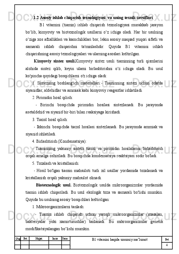 № Хужжат
Изм
4Bet
B1 vitamini haqida umumiy ma’lumotSanaImzoBet
Hujjat
O'zg 1.2  Asosiy ishlab chiqarish texnologiyasi  va uning texnik tavsiflari
        B1   vitamini   (tiamin)   ishlab   chiqarish   texnologiyasi   murakkab   jarayon
bo‘lib,   kimyoviy   va   biotexnologik   usullarni   o‘z   ichiga   oladi.   Har   bir   usulning
o‘ziga xos afzalliklari va kamchiliklari bor, lekin asosiy maqsad yuqori sifatli va
samarali   ishlab   chiqarishni   ta'minlashdir.   Quyida   B1   vitamini   ishlab
chiqarishning asosiy texnologiyalari va ularning asoslari keltirilgan. 
  Kimyoviy   sintez   usuli. Kimyoviy   sintez   usuli   tiaminning   turli   qismlarini
alohida   sintez   qilib,   keyin   ularni   birlashtirishni   o‘z   ichiga   oladi.   Bu   usul
ko'pincha quyidagi bosqichlarni o'z ichiga oladi:
1.   Sintezning   boshlang'ich   materiallari:-   Tiaminning   sintezi   uchun   odatda
siyanidlar, aldehidlar va ammiak kabi kimyoviy reagentlar ishlatiladi.
2. Pirimidin hosil qilish: 
  -   Birinchi   bosqichda   pirimidin   hosilasi   sintezlanadi.   Bu   jarayonda
asetaldehid va siyanid bir-biri bilan reaksiyaga kirishadi.
3. Tiazol hosil qilish:  
  -   Ikkinchi   bosqichda   tiazol   hosilasi   sintezlanadi.   Bu   jarayonda   ammiak   va
siyanid ishlatiladi.
4. Birlashtirish (Kondensatsiya):   
-   Tiaminning   yakuniy   sintezi   tiazol   va   pirimidin   hosilalarini   birlashtirish
orqali amalga oshiriladi. Bu bosqichda kondensatsiya reaktsiyasi sodir bo'ladi.
5. Tozalash va kristallanish:  
  -   Hosil   bo'lgan   tiamin   mahsuloti   turli   xil   usullar   yordamida   tozalanadi   va
kristallanish orqali yakuniy mahsulot olinadi.
    Biotexnologik   usul.   Biotexnologik   usulda   mikroorganizmlar   yordamida
tiamin   ishlab   chiqariladi.   Bu   usul   ekologik   toza   va   samarali   bo'lishi   mumkin.
Quyida bu usulning asosiy bosqichlari keltirilgan:
1. Mikroorganizmlarni tanlash: 
  -   Tiamin   ishlab   chiqarish   uchun   yaroqli   mikroorganizmlar   (masalan,
bakteriyalar   yoki   xamirturushlar)   tanlanadi.   Bu   mikroorganizmlar   genetik
modifikatsiyalangan bo‘lishi mumkin.  