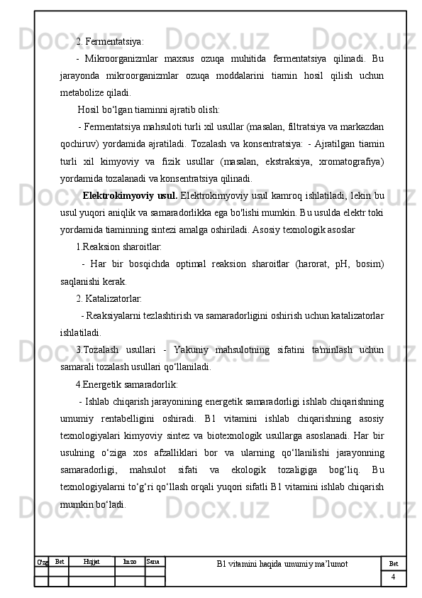 № Хужжат
Изм
4Bet
B1 vitamini haqida umumiy ma’lumotSanaImzoBet
Hujjat
O'zg 2. Fermentatsiya:  
-   Mikroorganizmlar   maxsus   ozuqa   muhitida   fermentatsiya   qilinadi.   Bu
jarayonda   mikroorganizmlar   ozuqa   moddalarini   tiamin   hosil   qilish   uchun
metabolize qiladi.
 Hosil bo‘lgan tiaminni ajratib olish:
 - Fermentatsiya mahsuloti turli xil usullar (masalan, filtratsiya va markazdan
qochiruv)   yordamida   ajratiladi.   Tozalash   va   konsentratsiya:   -   Ajratilgan   tiamin
turli   xil   kimyoviy   va   fizik   usullar   (masalan,   ekstraksiya,   xromatografiya)
yordamida tozalanadi va konsentratsiya qilinadi.
    Elektrokimyoviy  usul.   Elektrokimyoviy  usul  kamroq  ishlatiladi,  lekin  bu
usul yuqori aniqlik va samaradorlikka ega bo'lishi mumkin. Bu usulda elektr toki
yordamida tiaminning sintezi amalga oshiriladi. Asosiy texnologik asoslar
1.Reaksion sharoitlar:
  -   Har   bir   bosqichda   optimal   reaksion   sharoitlar   (harorat,   pH,   bosim)
saqlanishi kerak.
2. Katalizatorlar: 
  - Reaksiyalarni tezlashtirish va samaradorligini oshirish uchun katalizatorlar
ishlatiladi.
3.Tozalash   usullari   -   Yakuniy   mahsulotning   sifatini   ta'minlash   uchun
samarali tozalash usullari qo‘llaniladi.
4.Energetik samaradorlik:  
  - Ishlab chiqarish jarayonining energetik samaradorligi ishlab chiqarishning
umumiy   rentabelligini   oshiradi.   B1   vitamini   ishlab   chiqarishning   asosiy
texnologiyalari   kimyoviy   sintez   va   biotexnologik   usullarga   asoslanadi.   Har   bir
usulning   o‘ziga   xos   afzalliklari   bor   va   ularning   qo‘llanilishi   jarayonning
samaradorligi,   mahsulot   sifati   va   ekologik   tozaligiga   bog‘liq.   Bu
texnologiyalarni to‘g‘ri qo‘llash orqali yuqori sifatli B1 vitamini ishlab chiqarish
mumkin bo‘ladi.
                                 