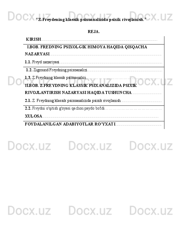 “ Z.Freydening klassik psixoanalizida psixik rivojlanish. ”
REJA.
KIRISH .................................................................................................................
I.BOB. FREDNING PSIXOLGIK HIMOYA HAQIDA QISQACHA
NAZARYASI .............................................................................................................
1.1.  Freyd nazariyasi....................................................................................................
1.2.  Zigmund Freydning psixoanalizi.........................................................................
1.3.  Z.Freydning klassik psixoanalizi………………………………………………
II.BOB. Z.FREYDNING KLASSIK PSIXANALIZIDA PSIXIK
RIVOJLANTIRISH NAZARYASI HAQIDA TUSHUNCHA .............................
2.1.  Z. Freydning klassik psixoanalizida psixik rivojlanish........................................
2.2.  Freydni o'qitish g'oyasi qachon paydo bo'ldi……………………………………
XULOSA .................................................................................................................
FOYDALANILGAN ADABIYOTLAR RO'YXATI ............................................. 