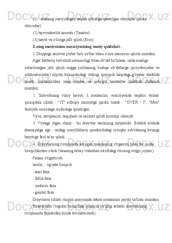 (1) ularning mavjudligini saqlab qolishga qaratilgan ehtiyojlar (jinsiy 
ehtiroslar).
(2) tajovuzkorlik zarurati (Tanatos)
(3) hayot va o'limga jalb qilish (Eros)
Z.ning motivatsion nazariyasining asosiy qoidalari.
1. Diqqatga sazovor joylar turli yo'llar bilan o'zini namoyon qilishi mumkin. 
Agar kattaroq tortishish intensivligi bilan ob'ekt bo'lmasa, unda amalga
oshirilmagan   jalb   qilish   ongga   jozibaning   boshqa   ob'ektlarga   (proyeksiyalar   va
sublimatsiyalar)   siljishi   ko'rinishidagi   oldingi   qoniqish   haqidagi   g'oyalar   shaklida
kiradi;   jozibadorlikni   yana   orzular   va   noto'g'ri   harakatlar   shaklida   ifodalash
mumkin.
2. Subyektning   ruhiy   hayoti   3   mexanizm   ierarxiyasida   taqdim   etiladi:
qoniqishni   izlash   -   "IT"   axloqiy   nazoratga   qarshi   turadi   -   "OVER   -   I",   "Men"
faoliyati murosaga erishishga qaratilgan.
Ya'ni, zavqlanish, taqiqlash va nazorat qilish printsipi ishlaydi.
3. Voyaga   etgan   shaxs   -   bu   drayvlar   tarixining   natijasidir.   Bolalik   alohida
ahamiyatga   ega   -   undagi   moyilliklarni   qondirishdagi   to'siqlar   sub'ektning   keyingi
hayotiga faol ta'sir qiladi.
4. Drayvlarning rivojlanishi aerogen zonalarning o'zgarishi bilan bir necha 
bosqichlardan o'tadi (tananing tabiiy teshiklari atrofidagi terining sezgir joylari).
Fazani o'zgartirish 
tartibi: - og'zaki bosqich
- anal faza 
- fallik faza
- yashirin faza
- genital faza.
Drayvlarni ishlab chiqish jarayonida ikkita mexanizm paydo bo'lishi mumkin:
fiksatsiyalar (tegishli bosqichda qoniqish yo'qligi sababli drayvlarning
rivojlanishi fazalardan birida kechiktiriladi);