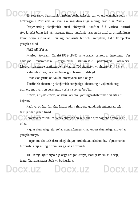 II. regressiya (travmatik tajribani boshdan kechirgan va uni engishga qodir 
bo'lmagan sub'ekt, rivojlanishning oldingi darajasiga, oldingi bosqichga o'tadi).
Drayvlarning   rivojlanish   kursi   ziddiyatli,   konflikt   5-6   yoshda   normal
rivojlanishi   bilan   hal   qilinadigan,   jinsni   aniqlash   jarayonida   amalga   oshiriladigan
kompleksga   asoslanadi,   buning   natijasida   birinchi   kompleks,   Edip   kompleksi
yengib o'tiladi.
NAZARIYA a.
Maslou   Avraam   Xarald(1908-1970)   amerikalik   psixolog.   Insonning   o'zi
qadriyat   muammosini   o'rganuvchi   gumanistik   psixologiya   asoschisi.
Motivatsiyaning ierarxik modelini yaratdi ("Motivatsiya va shaxsiyat", 1954).
- alohida emas, balki motivlar guruhlarini ifodalaydi
- motivlar guruhlari yaxlit ierarxiyada tartiblangan.
Tartiblilik shaxsning rivojlanish darajasiga, shaxsning rivojlanishidagi 
ijtimoiy motivatsion guruhning yoshi va roliga bog'liq.
Ehtiyojlar yoki ehtiyojlar guruhlari faoliyatning tashabbuskori vazifasini 
bajaradi.
Faoliyat ichkaridan shartlanmaydi, u ehtiyojni qondirish imkoniyati bilan 
tashqaridan jalb qilinadi.
Ierarxiyani tashkil etuvchi ehtiyojlar bir-biri bilan quyidagicha o'zaro ta'sir 
qiladi:
- quyi darajadagi ehtiyojlar qondirilmaguncha, yuqori darajadagi ehtiyojlar 
yangilanmaydi;
- agar sub'ekt turli darajadagi ehtiyojlarni aktuallashtirsa, bu to'qnashuvda 
turmush darajasining ehtiyojlari g'alaba qozonadi.
III daraja: ijtimoiy aloqalarga bo'lgan ehtiyoj (tashqi ko'rinish, sevgi, 
identifikatsiya, mansublik va boshqalar);