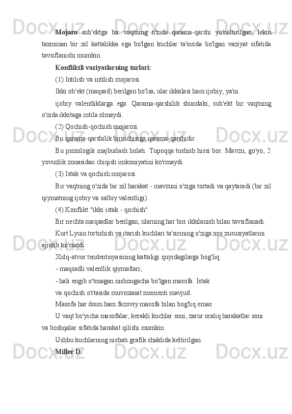 Mojaro   sub'ektga   bir   vaqtning   o'zida   qarama-qarshi   yo'naltirilgan,   lekin
taxminan   bir   xil   kattalikka   ega   bo'lgan   kuchlar   ta'sirida   bo'lgan   vaziyat   sifatida
tavsiflanishi mumkin.
Konfliktli vaziyatlarning turlari:
(1) Intilish va intilish mojarosi.
Ikki ob'ekt (maqsad) berilgan bo'lsa, ular ikkalasi ham ijobiy, ya'ni.
ijobiy   valentliklarga   ega.   Qarama-qarshilik   shundaki,   sub'ekt   bir   vaqtning
o'zida ikkitaga intila olmaydi.
(2) Qochish-qochish mojarosi.
Bu qarama-qarshilik birinchisiga qarama-qarshidir.
Bu psixologik majburlash holati. Tupoqqa tushish hissi bor. Mavzu, go'yo, 2
yovuzlik zonasidan chiqish imkoniyatini ko'rmaydi.
(3) Istak va qochish mojarosi.
Bir vaqtning o'zida bir xil harakat - mavzuni o'ziga tortadi va qaytaradi (bir xil
qiymatning ijobiy va salbiy valentligi).
(4) Konflikt "ikki istak - qochish".
Bir nechta maqsadlar berilgan, ularning har biri ikkilanish bilan tavsiflanadi. 
Kurt Lyuin tortishish va itarish kuchlari ta'sirining o'ziga xos xususiyatlarini
ajratib ko'rsatdi.
Xulq-atvor tendentsiyasining kattaligi quyidagilarga bog'liq:
- maqsadli valentlik qiymatlari;
- hali engib o'tmagan nishongacha bo'lgan masofa. Istak 
va qochish o'rtasida muvozanat momenti mavjud. 
Masofa har doim ham fazoviy masofa bilan bog'liq emas.
U vaqt bo'yicha masofalar, kerakli kuchlar soni, zarur oraliq harakatlar soni
va boshqalar sifatida harakat qilishi mumkin.
Ushbu kuchlarning nisbati grafik shaklida keltirilgan:
Miller D.