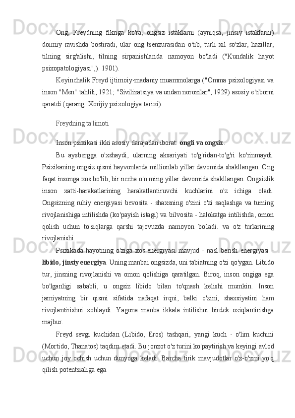 Ong,   Freydning   fikriga   ko'ra,   ongsiz   istaklarni   (ayniqsa,   jinsiy   istaklarni)
doimiy   ravishda   bostiradi,   ular   ong   tsenzurasidan   o'tib,   turli   xil   so'zlar,   hazillar,
tilning   sirg'alishi,   tilning   sirpanishlarida   namoyon   bo'ladi   ("Kundalik   hayot
psixopatologiyasi",). 1901).
Keyinchalik Freyd ijtimoiy-madaniy muammolarga ("Omma psixologiyasi va
inson "Men" tahlili, 1921; "Sivilizatsiya va undan norozilar", 1929) asosiy e'tiborni
qaratdi (qarang: Xorijiy psixologiya tarixi).
Freydning ta'limoti
Inson psixikasi ikki asosiy darajadan iborat:  ongli va ongsiz .
Bu   aysbergga   o'xshaydi,   ularning   aksariyati   to'g'ridan-to'g'ri   ko'rinmaydi.
Psixikaning ongsiz qismi hayvonlarda millionlab yillar davomida shakllangan. Ong
faqat insonga xos bo'lib, bir necha o'n ming yillar davomida shakllangan. Ongsizlik
inson   xatti-harakatlarining   harakatlantiruvchi   kuchlarini   o'z   ichiga   oladi.
Ongsizning   ruhiy   energiyasi   bevosita   -   shaxsning   o'zini   o'zi   saqlashga   va   turning
rivojlanishiga intilishda (ko'payish istagi) va bilvosita - halokatga intilishda, omon
qolish   uchun   to'siqlarga   qarshi   tajovuzda   namoyon   bo'ladi.   va   o'z   turlarining
rivojlanishi.
Psixikada   hayotning   o'ziga   xos   energiyasi   mavjud   -   nasl   berish   energiyasi   -
libido, jinsiy energiya . Uning manbai ongsizda, uni tabiatning o'zi qo'ygan.   Libido
tur,   jinsning   rivojlanishi   va   omon   qolishiga   qaratilgan.   Biroq,   inson   ongiga   ega
bo'lganligi   sababli,   u   ongsiz   libido   bilan   to'qnash   kelishi   mumkin.   Inson
jamiyatning   bir   qismi   sifatida   nafaqat   irqni,   balki   o'zini,   shaxsiyatini   ham
rivojlantirishni   xohlaydi.   Yagona   manba   ikkala   intilishni   birdek   oziqlantirishga
majbur.
Freyd   sevgi   kuchidan   (Libido,   Eros)   tashqari,   yangi   kuch   -   o'lim   kuchini
(Mortido, Thanatos) taqdim etadi. Bu jonzot o'z turini ko'paytirish va keyingi avlod
uchun   joy   ochish   uchun   dunyoga   keladi.   Barcha   tirik   mavjudotlar   o'z-o'zini   yo'q
qilish potentsialiga ega.