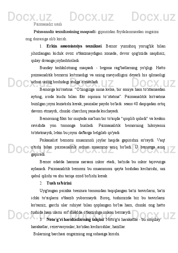 Psixoanaliz usuli
Psixoanaliz texnikasining maqsadi - gipnozdan foydalanmasdan ongsizni 
ong doirasiga olib kirish.
1. Erkin   assotsiatsiya   texnikasi .   Bemor   yumshoq   yorug'lik   bilan
jihozlangan   kichik   ovoz   o'tkazmaydigan   xonada,   devor   qog'ozida   naqshsiz,
qulay divanga joylashtiriladi.
Bunday   tashkilotning   maqsadi   -   begona   rag'batlarning   yo'qligi.   Hatto
psixoanalitik  bemorni   ko'rmasligi  va  uning  mavjudligini   deyarli   his  qilmasligi
uchun uning boshidagi stulga o'rnatiladi.
Bemorga ko'rsatma: “O'zingizga nima kelsa, bir soniya ham to'xtamasdan
ayting;   iroda   kuchi   bilan   fikr   oqimini   to‘xtatma”.   Psixoanalitik   ko'rsatma
buzilgan joyni kuzatishi kerak, pauzalar paydo bo'ladi. seans 40 daqiqadan ortiq
davom etmaydi, chunki charchoq yanada kuchayadi.
Bemorning fikri bir nuqtada ma'lum bir to'siqda "qoqilib qoladi" va keskin
ravishda   yon   tomonga   buriladi.   Psixoanalitik   bemorning   hikoyasini
to'xtatmaydi, lekin bu joyni daftarga belgilab qo'yadi.
Psikanalist   bemorni   muammoli   joylar   haqida   gapirishni   so'raydi.   Vaqt
o'tishi   bilan   psixoanalitik   uchun   muammo   aniq   bo'ladi.   U   bemorga   aniq
gapiradi.
Bemor   odatda   hamma   narsani   inkor   etadi,   ba'zida   bu   inkor   tajovuzga
aylanadi.   Psixoanalitik   bemorni   bu   muammoni   qayta   boshdan   kechirishi,   uni
qabul qilishi va shu tariqa ozod bo'lishi kerak.
2. Tush ta'birini .
Uyg'ongan psixika  tsenzura tomonidan taqiqlangan ba'zi  tasvirlarni, ba'zi
ichki   to'siqlarni   o'tkazib   yubormaydi.   Biroq,   tushimizda   biz   bu   tasvirlarni
ko'ramiz,   garchi   ular   ruhiyat   bilan   qoplangan   bo'lsa   ham,   chunki   ong   hatto
tushida ham ularni sof shaklda o'tkazishga imkon bermaydi.
3. Noto'g'ri harakatlarning talqini . Noto'g'ri harakatlar - bu noqulay 
harakatlar, rezervasyonlar, ko'zdan kechirishlar, hazillar.
Bularning barchasi ongsizning ong sohasiga kirishi.
