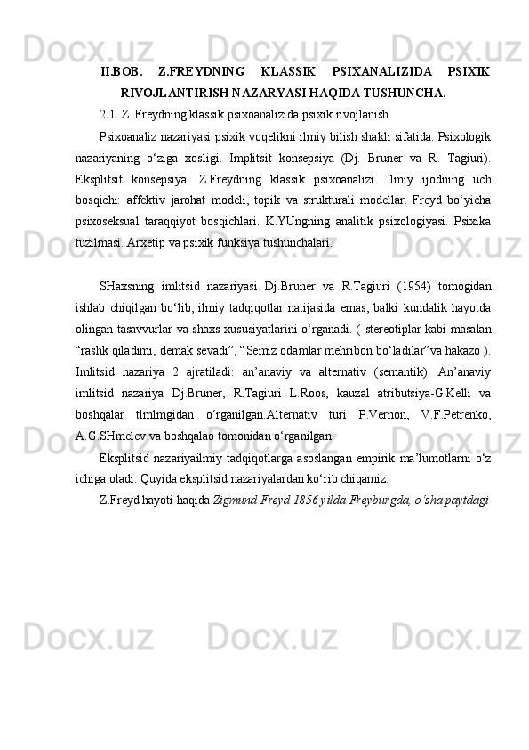 II.BOB. Z.FREYDNING KLASSIK PSIXANALIZIDA PSIXIK
RIVOJLANTIRISH NAZARYASI HAQIDA TUSHUNCHA.
2.1. Z. Freydning klassik psixoanalizida psixik rivojlanish.
Psixoanaliz nazariyasi psixik voqelikni ilmiy bilish shakli sifatida. Psixologik
nazariyaning   o‘ziga   xosligi.   Implitsit   konsepsiya   (Dj.   Bruner   va   R.   Tagiuri).
Eksplitsit   konsepsiya.   Z.Freydning   klassik   psixoanalizi.   Ilmiy   ijodning   uch
bosqichi:   affektiv   jarohat   modeli,   topik   va   strukturali   modellar.   Freyd   bo‘yicha
psixoseksual   taraqqiyot   bosqichlari.   K.YUngning   analitik   psixologiyasi.   Psixika
tuzilmasi. Arxetip va psixik funksiya tushunchalari.
SHaxsning   imlitsid   nazariyasi   Dj.Bruner   va   R.Tagiuri   (1954)   tomogidan
ishlab   chiqilgan   bo‘lib,   ilmiy   tadqiqotlar   natijasida   emas,   balki   kundalik   hayotda
olingan tasavvurlar va shaxs xususiyatlarini  o‘rganadi. ( stereotiplar kabi  masalan
“rashk qiladimi, demak sevadi”, “Semiz odamlar mehribon bo‘ladilar”va hakazo ).
Imlitsid   nazariya   2   ajratiladi:   an’anaviy   va   alternativ   (semantik).   An’anaviy
imlitsid   nazariya   Dj.Bruner,   R.Tagiuri   L.Roos,   kauzal   atributsiya-G.Kelli   va
boshqalar   tlmlmgidan   o‘rganilgan.Alternativ   turi   P.Vernon,   V.F.Petrenko,
A.G.SHmelev va boshqalao tomonidan o‘rganilgan.
Eksplitsid   nazariyailmiy   tadqiqotlarga   asoslangan   empirik   ma’lumotlarni   o‘z
ichiga oladi. Quyida eksplitsid nazariyalardan ko‘rib chiqamiz.
Z.Freyd hayoti haqida  Zigmund Freyd 1856 yilda Freyburgda, o‘sha paytdagi 