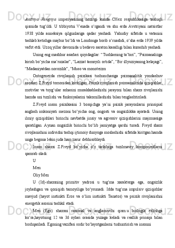 Avstriya   Vengriya   imperiyasining   hozirgi   kunda   CHex   respublikasiga   taaluqli
qismida   tug‘ildi.   U   tibbiyotni   Venada   o‘rgandi   va   shu   erda   Avstriyani   natsistlar
1938   yilda   anneksiya   qilgunlariga   qadar   yashadi.   Yahudiy   sifatida   u   vatanini
tashlab ketishga majbur bo‘ldi va Londonga borib o‘rnashdi, o‘sha erda 1939 yilda
vafot etdi. Uzoq yillar davomida u bedavo saraton kasalligi bilan kurashib yashadi.
Uning eng mashhur asarlari quyidagilar: “Tushlarning ta’biri”, “Psixoanalizga
kirish bo‘yicha ma’ruzalar”, “Lazzat tamoyili ortida”, “Bir illyuziyaning kelajagi”,
“Madaniyatdan norozilik”, “Muso va monoteizm
Ontogenezda   rivojlanish   psixikasi   tushunchasiga   psixoanalitik   yondashuv
asoslari Z.Freyd tomonidan kiritilgan. Psixik rivojlanish psixoanalizida qiziqishlar,
motivlar   va   tuyg‘ular   sohasini   murakkablashishi   jarayoni   bilan   shaxs   rivojlanishi
hamda uni tuzilishi va funksiyalarini takomillashishi bilan tenglashtiriladi.
Z.Freyd   inson   psixikasini   3   bosqichga   ya’ni   psixik   jarayonlarni   prinsipial
anglash   imkoniyati   mezoni   bo‘yicha   ong,   ongosti   va   ongsizlikka   ajratadi.   Uning
ilmiy   qiziqishlari   birinchi   navbatda   jinsiy   va   agressiv   qiziqishlarini   majmuasiga
qaratilgan.   Aynan   ongsizlik   birinchi   bo‘lib   jamiyatga   qarshi   turadi.   Freyd   shaxs
rivojlanishini individni tashqi ijtimoiy dunyoga moslashishi sifatida kiritgan hamda
unga begona lekin juda ham zarur debhisoblaydi.
Inson   shaxsi   Z.Freyd   bo‘yicha   o‘z   tarkibiga   tuzilmaviy   komponentlarni
qamrab oladi:
U
Men
Oliy Men
U   (Id)-shaxsning   primitiv   yadrosi   u   tug‘ma   xarakterga   ega,   ongsizlik
joylashgan   va   qoniqish   tamoyiliga   bo‘ysunadi.   Idda   tug‘ma   impulsiv   qiziqishlar
mavjud   (hayot   instinkti   Eros   va   o‘lim   instinkti   Tanatos)   va   psixik   rivojlanishni
energetik asosini tashkil etadi.
Men   (Ego)   shaxsni   rasional   va   anglanuvchi   qism.u   biologik   etilishga
ko‘ra,hayotning   12   va   36   oylari   orasida   yuzaga   keladi   va   reallik   prinsipi   bilan
boshqariladi. Egoning vazifasi sodir bo‘layotganlarni tushuntirish va insonni 