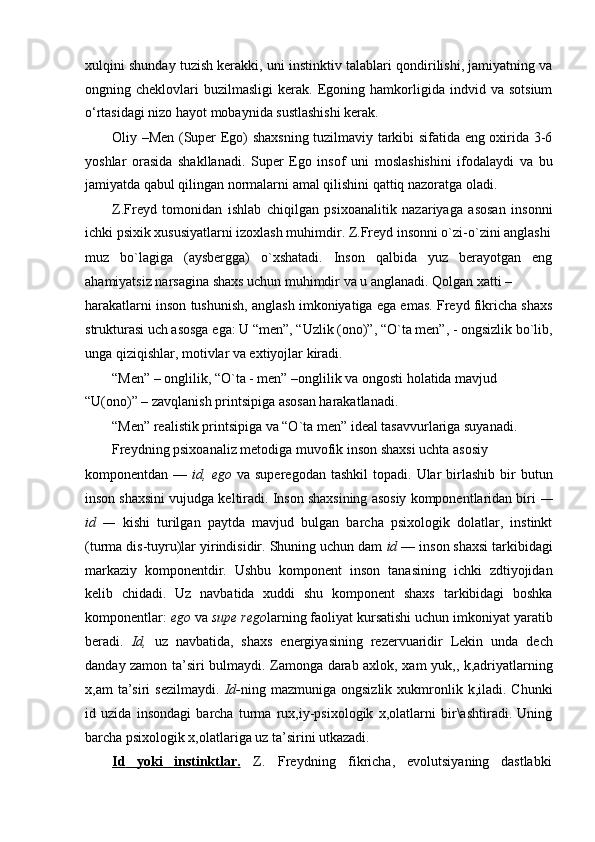 xulqini shunday tuzish kerakki, uni instinktiv talablari qondirilishi, jamiyatning va
ongning  cheklovlari   buzilmasligi   kerak.   Egoning   hamkorligida   indvid  va   sotsium
o‘rtasidagi nizo hayot mobaynida sustlashishi kerak.
Oliy –Men (Super Ego) shaxsning tuzilmaviy tarkibi sifatida eng oxirida 3-6
yoshlar   orasida   shakllanadi.   Super   Ego   insof   uni   moslashishini   ifodalaydi   va   bu
jamiyatda qabul qilingan normalarni amal qilishini qattiq nazoratga oladi.
Z.Freyd   tomonidan   ishlab   chiqilgan   psixoanalitik   nazariyaga   asosan   insonni
ichki psixik xususiyatlarni izoxlash muhimdir. Z.Freyd insonni o`zi-o`zini anglashi
muz   bo`lagiga   (aysbergga)   o`xshatadi.   Inson   qalbida   yuz   berayotgan   eng
ahamiyatsiz narsagina shaxs uchun muhimdir va u anglanadi. Qolgan xatti –
harakatlarni inson tushunish, anglash imkoniyatiga ega emas. Freyd fikricha shaxs
strukturasi uch asosga ega: U “men”, “Uzlik (ono)”, “O`ta men”, - ongsizlik bo`lib,
unga qiziqishlar, motivlar va extiyojlar kiradi.
“Men” – onglilik, “O`ta - men” –onglilik va ongosti holatida mavjud 
“U(ono)” – zavqlanish printsipiga asosan harakatlanadi.
“Men” realistik printsipiga va “O`ta men” ideal tasavvurlariga suyanadi. 
Freydning psixoanaliz metodiga muvofik inson shaxsi uchta asosiy
komponentdan  —   id,  ego   va  superegodan   tashkil   topadi.  Ular   birlashib   bir  butun
inson shaxsini vujudga keltiradi. Inson shaxsining asosiy komponentlaridan biri  —
id   —   kishi   turilgan   paytda   mavjud   bulgan   barcha   psixologik   dolatlar,   instinkt
(turma dis-tuyru)lar yirindisidir. Shuning uchun dam  id  — inson shaxsi tarkibidagi
markaziy   komponentdir.   Ushbu   komponent   inson   tanasining   ichki   zdtiyojidan
kelib   chidadi.   Uz   navbatida   xuddi   shu   komponent   shaxs   tarkibidagi   boshka
komponentlar:  ego  va  supe rego larning faoliyat kursatishi uchun imkoniyat yaratib
beradi.   Id,   uz   navbatida,   shaxs   energiyasining   rezervuaridir   Lekin   unda   dech
danday zamon ta’siri bulmaydi. Zamonga darab axlok, xam yuk,, k,adriyatlarning
x,am   ta’siri  sezilmaydi.   Id- ning  mazmuniga  ongsizlik  xukmronlik  k,iladi.  Chunki
id   uzida   insondagi   barcha   turma   rux,iy-psixologik   x,olatlarni   bir\ashtiradi.   Uning
barcha psixologik x,olatlariga uz ta’sirini utkazadi.
Id           yoki           instinktlar.    Z. Freydning fikricha, evolutsiyaning dastlabki