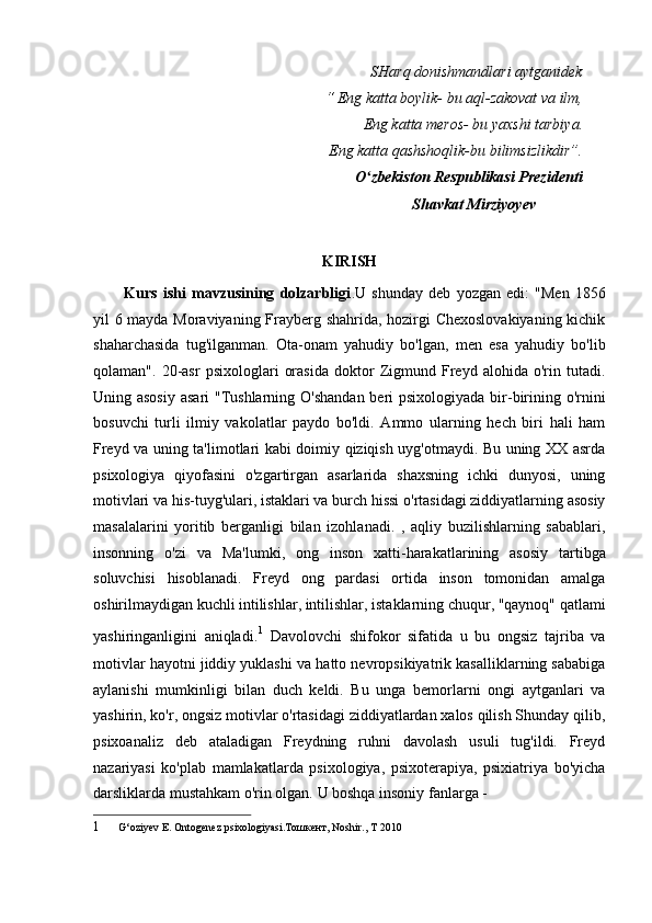 SHarq donishmandlari aytganidek
“ Eng katta boylik- bu aql-zakovat va ilm,
Eng katta meros- bu yaxshi tarbiya.
Eng katta qashshoqlik-bu bilimsizlikdir”.
O zbekiston Respublikasi Prezidentiʻ
Shavkat Mirziyoyev
KIRISH
Kurs   ishi   mavzusining   dolzarbligi .U   shunday   deb   yozgan   edi:   "Men   1856
yil 6 mayda Moraviyaning Frayberg shahrida, hozirgi Chexoslovakiyaning kichik
shaharchasida   tug'ilganman.   Ota-onam   yahudiy   bo'lgan,   men   esa   yahudiy   bo'lib
qolaman".   20-asr   psixologlari   orasida   doktor   Zigmund   Freyd   alohida   o'rin   tutadi.
Uning asosiy  asari  "Tushlarning O'shandan  beri  psixologiyada bir-birining o'rnini
bosuvchi   turli   ilmiy   vakolatlar   paydo   bo'ldi.   Ammo   ularning   hech   biri   hali   ham
Freyd va uning ta'limotlari kabi doimiy qiziqish uyg'otmaydi. Bu uning XX asrda
psixologiya   qiyofasini   o'zgartirgan   asarlarida   shaxsning   ichki   dunyosi,   uning
motivlari va his-tuyg'ulari, istaklari va burch hissi o'rtasidagi ziddiyatlarning asosiy
masalalarini   yoritib   berganligi   bilan   izohlanadi.   ,   aqliy   buzilishlarning   sabablari,
insonning   o'zi   va   Ma'lumki,   ong   inson   xatti-harakatlarining   asosiy   tartibga
soluvchisi   hisoblanadi.   Freyd   ong   pardasi   ortida   inson   tomonidan   amalga
oshirilmaydigan kuchli intilishlar, intilishlar, istaklarning chuqur, "qaynoq" qatlami
yashiringanligini   aniqladi. 1
  Davolovchi   shifokor   sifatida   u   bu   ongsiz   tajriba   va
motivlar hayotni jiddiy yuklashi va hatto nevropsikiyatrik kasalliklarning sababiga
aylanishi   mumkinligi   bilan   duch   keldi.   Bu   unga   bemorlarni   ongi   aytganlari   va
yashirin, ko'r, ongsiz motivlar o'rtasidagi ziddiyatlardan xalos qilish Shunday qilib,
psixoanaliz   deb   ataladigan   Freydning   ruhni   davolash   usuli   tug'ildi.   Freyd
nazariyasi   ko'plab   mamlakatlarda   psixologiya,   psixoterapiya,   psixiatriya   bo'yicha
darsliklarda mustahkam o'rin olgan.  U boshqa insoniy fanlarga -
1 G‘oziyev E. Ontogenez psixologiyasi.Тошкент, Noshir., T 2010 