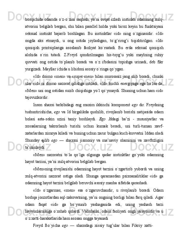 bosqichida odamda o`z-o`zini saqlash, ya’ni ovqat izlash instinkti odamning xulq-
atvorini  belgilab  bergan,  shu   bilan  parallel   holda  yoki   biroz  keyin  bu  funktsiyani
seksual   instinkt   bajarib   boshlagan.   Bu   instinktlar   «id»   ning   o`zginasidir.   «Id»
ongda   aks   etmaydi,   u   ong   ostida   joylashgan,   to`g’rirog’i   tiqishtirilgan.   «Id»
qoniqish   printsiplariga   asoslanib   faoliyat   ko`rsatadi.   Bu   erda   seksual   qoniqish
alohida   o`rin   tutadi.   Z.Freyd   qondirilmagan   his-tuyg’u   yoki   maylning   ruhiy
quvvati   ong   ostida   to`planib   boradi   va   o`z   ifodasini   topishga   urinadi,   deb   fikr
yurgizadi. Mayllar ichida u libidoni asosiy o`ringa qo`ygan.
«Id» doimo «men» va «super-men» bilan murosasiz jang olib boradi, chunki
ular «id» ni doimo nazorat qilishga intiladi. «Id» kuchli energiyaga ega bo`lsa-da,
«Men» uni ong ostidan suzib chiqishiga yo`l qo`ymaydi. Shuning uchun ham «id»
tajovuzkordir.
Inson   shaxsi   tarkibidagi   eng   muxim   ikkinchi   komponent   ego   dir.   Freydning
tushuntirishicha,   ego   va   Id   birgalikda   qushilib,   rivojlanib   borishi   natijasida   odam
bolasi   asta-sekin   uzini   taniy   boshlaydi.   Ego   I ddagi   ba’zi   -   xususiyatlar   va
xossalarning   takrorlanib   turishi   uchun   kumak   beradi,   uni   turli-tuman   xavf-
xatarlardan ximoya kiladi va buning uchun zarur bulgan kuch-kuvvatni Iddan oladi
Shunday   q ilib   ego   —   shaxsni   jismoniy   va   ma’naviy   olaminini   va   xavfszligini
ta’minlaydi.
«Men»   nazoratni   to`la   qo`lga   olgunga   qadar   instinktlar   go`yoki   odamning
hayot tarzini, ya’ni xulq-atvorini belgilab bergan.
«Men»ning   rivojlanishi   odamning   hayot   tarzini   o`zgartirib   yubordi   va   uning
xulq-atvorini   nazorat   ostiga   oladi.   Shunga   qaramasdan   psixoanalitiklar   «id»   ga
odamning hayot tarzini belgilab beruvchi asosiy manba sifatida qarashadi.
«Id»   o`zgarmas,   «men»   esa   o`zgaruvchandir,   u   rivojlanib   boradi.   Odam
boshqa jonzotlardan aql-zakovatning, ya’ni ongning borligi bilan farq qiladi. Agar
odam   faqat   «id»   ga   bo`ysunib   yashaganida   edi,   uning   yashash   tarzi
hayvonlarnikiga o`xshab qolardi. Vaholanki, odam faoliyati  ongli  jarayondir va u
o`z xatti-harakatlarida ham asosan ongga tayanadi
Freyd  Bo`yicha   ego   —  shaxsdagi  xissiy  tug’ular  bilan  Fikriy  xatti- 