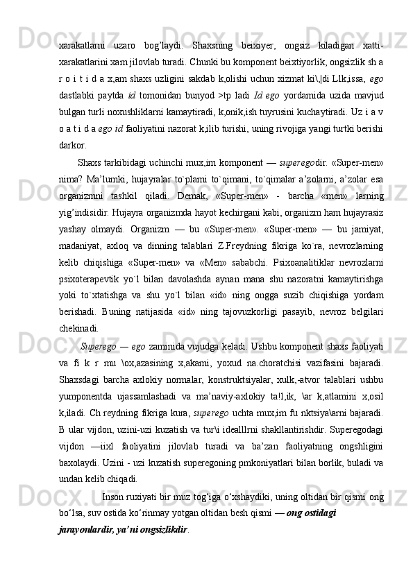 xarakatlarni   uzaro   bog’laydi.   Shaxsning   beixiyer,   ongsiz   kiladigan   xatti-
xarakatlarini xam jilovlab turadi. Chunki bu komponent beixtiyorlik, ongsizlik sh a
r o i  t  i  d a x,am  shaxs  uzligini  sakdab  k,olishi  uchun xizmat ki\,|di  Llk,issa,   ego
dastlabki   paytda   id   tomonidan   bunyod   >tp   ladi   Id   ego   yordamida   uzida   mavjud
bulgan turli noxushliklarni kamaytiradi, k,onik,ish tuyrusini kuchaytiradi. Uz i a v
o a t i d a  ego id  faoliyatini nazorat k,ilib turishi, uning rivojiga yangi turtki berishi
darkor.
Shaxs tarkibidagi uchinchi mux,im komponent —   superego dir. «Super-men»
nima?   Ma’lumki,   hujayralar   to`plami   to`qimani,   to`qimalar   a’zolarni,   a’zolar   esa
organizmni   tashkil   qiladi.   Demak,   «Super-men»   -   barcha   «men»   larning
yig’indisidir. Hujayra organizmda hayot kechirgani kabi, organizm ham hujayrasiz
yashay   olmaydi.   Organizm   —   bu   «Super-men».   «Super-men»   —   bu   jamiyat,
madaniyat,   axloq   va   dinning   talablari   Z.Freydning   fikriga   ko`ra,   nevrozlarning
kelib   chiqishiga   «Super-men»   va   «Men»   sababchi.   Psixoanalitiklar   nevrozlarni
psixoterapevtik   yo`l   bilan   davolashda   aynan   mana   shu   nazoratni   kamaytirishga
yoki   to`xtatishga   va   shu   yo`l   bilan   «id»   ning   ongga   suzib   chiqishiga   yordam
berishadi.   Buning   natijasida   «id»   ning   tajovuzkorligi   pasayib,   nevroz   belgilari
chekinadi.
Superego — ego   zaminida vujudga keladi. Ushbu komponent shaxs faoliyati
va   fi   k   r   mu   \ox,azasining   x,akami,   yoxud   na.choratchisi   vazifasini   bajaradi.
Shaxsdagi   barcha   axlokiy   normalar,   konstruktsiyalar,   xulk,-atvor   talablari   ushbu
yumponentda   ujassamlashadi   va   ma’naviy-axlokiy   ta!l,ik,   \ar   k,atlamini   x,osil
k,iladi. Ch reydning fikriga kura,   superego   uchta mux,im fu nktsiya\arni bajaradi.
B ular vijdon, uzini-uzi kuzatish va tur\i idealllrni shakllantirishdir. Superegodagi
vijdon   —iixl   faoliyatini   jilovlab   turadi   va   ba’zan   faoliyatning   ongshligini
baxolaydi. Uzini - uzi kuzatish superegoning pmkoniyatlari bilan borlik, buladi va
undan kelib chiqadi.
Inson ruxiyati bir muz tog‘iga o‘xshaydiki, uning oltidan bir qismi ong
bo‘lsa, suv ostida ko‘rinmay yotgan oltidan besh qismi —  ong ostidagi
jarayonlardir, ya’ni ongsizlikdir . 