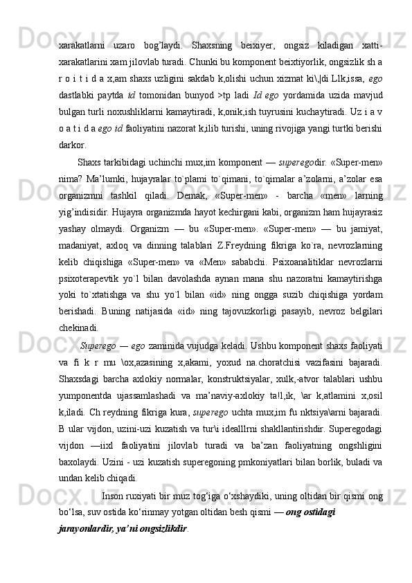 xarakatlarni   uzaro   bog’laydi.   Shaxsning   beixiyer,   ongsiz   kiladigan   xatti-
xarakatlarini xam jilovlab turadi. Chunki bu komponent beixtiyorlik, ongsizlik sh a
r o i  t  i  d a x,am  shaxs  uzligini  sakdab  k,olishi  uchun xizmat ki\,|di  Llk,issa,   ego
dastlabki   paytda   id   tomonidan   bunyod   >tp   ladi   Id   ego   yordamida   uzida   mavjud
bulgan turli noxushliklarni kamaytiradi, k,onik,ish tuyrusini kuchaytiradi. Uz i a v
o a t i d a  ego id  faoliyatini nazorat k,ilib turishi, uning rivojiga yangi turtki berishi
darkor.
Shaxs tarkibidagi uchinchi mux,im komponent —   superego dir. «Super-men»
nima?   Ma’lumki,   hujayralar   to`plami   to`qimani,   to`qimalar   a’zolarni,   a’zolar   esa
organizmni   tashkil   qiladi.   Demak,   «Super-men»   -   barcha   «men»   larning
yig’indisidir. Hujayra organizmda hayot kechirgani kabi, organizm ham hujayrasiz
yashay   olmaydi.   Organizm   —   bu   «Super-men».   «Super-men»   —   bu   jamiyat,
madaniyat,   axloq   va   dinning   talablari   Z.Freydning   fikriga   ko`ra,   nevrozlarning
kelib   chiqishiga   «Super-men»   va   «Men»   sababchi.   Psixoanalitiklar   nevrozlarni
psixoterapevtik   yo`l   bilan   davolashda   aynan   mana   shu   nazoratni   kamaytirishga
yoki   to`xtatishga   va   shu   yo`l   bilan   «id»   ning   ongga   suzib   chiqishiga   yordam
berishadi.   Buning   natijasida   «id»   ning   tajovuzkorligi   pasayib,   nevroz   belgilari
chekinadi.
Superego — ego   zaminida vujudga keladi. Ushbu komponent shaxs faoliyati
va   fi   k   r   mu   \ox,azasining   x,akami,   yoxud   na.choratchisi   vazifasini   bajaradi.
Shaxsdagi   barcha   axlokiy   normalar,   konstruktsiyalar,   xulk,-atvor   talablari   ushbu
yumponentda   ujassamlashadi   va   ma’naviy-axlokiy   ta!l,ik,   \ar   k,atlamini   x,osil
k,iladi. Ch reydning fikriga kura,   superego   uchta mux,im fu nktsiya\arni bajaradi.
B ular vijdon, uzini-uzi kuzatish va tur\i idealllrni shakllantirishdir. Superegodagi
vijdon   —iixl   faoliyatini   jilovlab   turadi   va   ba’zan   faoliyatning   ongshligini
baxolaydi. Uzini - uzi kuzatish superegoning pmkoniyatlari bilan borlik, buladi va
undan kelib chiqadi.
Inson ruxiyati bir muz tog‘iga o‘xshaydiki, uning oltidan bir qismi ong
bo‘lsa, suv ostida ko‘rinmay yotgan oltidan besh qismi —  ong ostidagi
jarayonlardir, ya’ni ongsizlikdir .
