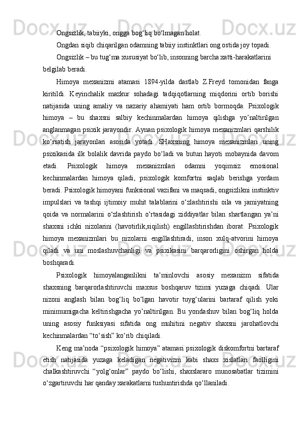 Ongsizlik, tabiiyki, ongga bog‘liq bo‘lmagan holat.
Ongdan siqib chiqarilgan odamning tabiiy instinktlari ong ostida joy topadi. 
Ongsizlik – bu tug‘ma xususiyat bo‘lib, insonning barcha xatti-harakatlarini
belgilab beradi.
Himoya   mexanizmi   atamasi   1894-yilda   dastlab   Z.Freyd   tomonidan   fanga
kiritildi.   Keyinchalik   mazkur   sohadagi   tadqiqotlarning   miqdorini   ortib   borishi
natijasida   uning   amaliy   va   nazariy   ahamiyati   ham   ortib   bormoqda.   Psixologik
himoya   –   bu   shaxsni   salbiy   kechinmalardan   himoya   qilishga   yo’naltirilgan
anglanmagan psixik jarayondir. Aynan psixologik himoya mexanizmlari  qarshilik
ko‘rsatish   jarayonlari   asosida   yotadi.   SHaxsning   himoya   mexanizmlari   uning
psixikasida   ilk   bolalik   davrida   paydo   bo‘ladi   va   butun   hayoti   mobaynida   davom
etadi.   Psixologik   himoya   mexanizmlari   odamni   yoqimsiz   emosional
kechinmalardan   himoya   qiladi,   psixologik   komfortni   saqlab   berishga   yordam
beradi. Psixologik himoyani funksional vazifani va maqsadi, ongsizlikni instinktiv
impulslari   va   tashqi   ijtimoiy   muhit   talablarini   o‘zlashtirishi   oila   va   jamiyatning
qoida   va   normalarini   o‘zlashtirish   o‘rtasidagi   ziddiyatlar   bilan   shartlangan   ya’ni
shaxsni   ichki   nizolarini   (havotirlik,siqilish)   engillashtirishdan   iborat.   Psixologik
himoya   mexanizmlari   bu   nizolarni   engillashtiradi,   inson   xulq-atvorini   himoya
qiladi   va   uni   moslashuvchanligi   va   psixikasini   barqarorligini   oshirgan   holda
boshqaradi.
Psixologik   himoyalanganlikni   ta’minlovchi   asosiy   mexanizm   sifatida
shaxsning   barqarorlashtiruvchi   maxsus   boshqaruv   tizimi   yuzaga   chiqadi.   Ular
nizoni   anglash   bilan   bog‘liq   bo‘lgan   havotir   tuyg‘ularini   bartaraf   qilish   yoki
minimumigacha   keltirishgacha   yo’naltirilgan.   Bu   yondashuv   bilan   bog‘liq   holda
uning   asosiy   funksiyasi   sifatida   ong   muhitini   negativ   shaxsni   jarohatlovchi
kechinmalardan “to‘sish” ko‘rib chiqiladi.
Keng ma’noda “psixologik himoya” atamasi psixologik diskomfortni bartaraf
etish   natijasida   yuzaga   keladigan   negativizm   kabi   shaxs   xislatlari   faolligini
chalkashtiruvchi   “yolg‘onlar”   paydo   bo‘lishi,   shaxslararo   munosabatlar   tizimini
o‘zgartiruvchi har qanday xarakatlarni tushuntirishda qo‘llaniladi.