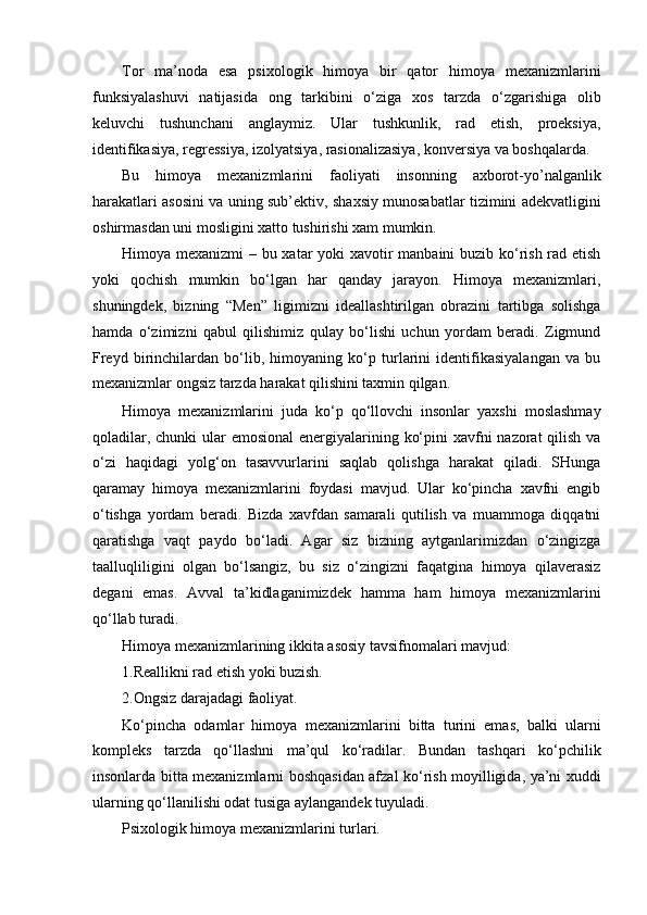 Tor   ma’noda   esa   psixologik   himoya   bir   qator   himoya   mexanizmlarini
funksiyalashuvi   natijasida   ong   tarkibini   o‘ziga   xos   tarzda   o‘zgarishiga   olib
keluvchi   tushunchani   anglaymiz.   Ular   tushkunlik,   rad   etish,   proeksiya,
identifikasiya, regressiya, izolyatsiya, rasionalizasiya, konversiya va boshqalarda.
Bu   himoya   mexanizmlarini   faoliyati   insonning   axborot-yo’nalganlik
harakatlari asosini va uning sub’ektiv, shaxsiy munosabatlar tizimini adekvatligini
oshirmasdan uni mosligini xatto tushirishi xam mumkin.
Himoya mexanizmi  – bu xatar yoki xavotir  manbaini  buzib ko‘rish rad etish
yoki   qochish   mumkin   bo‘lgan   har   qanday   jarayon.   Himoya   mexanizmlari,
shuningdek,   bizning   “Men”   ligimizni   ideallashtirilgan   obrazini   tartibga   solishga
hamda   o‘zimizni   qabul   qilishimiz   qulay   bo‘lishi   uchun   yordam   beradi.   Zigmund
Freyd   birinchilardan   bo‘lib,   himoyaning   ko‘p   turlarini   identifikasiyalangan   va   bu
mexanizmlar ongsiz tarzda harakat qilishini taxmin qilgan.
Himoya   mexanizmlarini   juda   ko‘p   qo‘llovchi   insonlar   yaxshi   moslashmay
qoladilar, chunki  ular  emosional  energiyalarining ko‘pini  xavfni  nazorat qilish va
o‘zi   haqidagi   yolg‘on   tasavvurlarini   saqlab   qolishga   harakat   qiladi.   SHunga
qaramay   himoya   mexanizmlarini   foydasi   mavjud.   Ular   ko‘pincha   xavfni   engib
o‘tishga   yordam   beradi.   Bizda   xavfdan   samarali   qutilish   va   muammoga   diqqatni
qaratishga   vaqt   paydo   bo‘ladi.   Agar   siz   bizning   aytganlarimizdan   o‘zingizga
taalluqliligini   olgan   bo‘lsangiz,   bu   siz   o‘zingizni   faqatgina   himoya   qilaverasiz
degani   emas.   Avval   ta’kidlaganimizdek   hamma   ham   himoya   mexanizmlarini
qo‘llab turadi.
Himoya mexanizmlarining ikkita asosiy tavsifnomalari mavjud:
1.Reallikni rad etish yoki buzish.
2.Ongsiz darajadagi faoliyat.
Ko‘pincha   odamlar   himoya   mexanizmlarini   bitta   turini   emas,   balki   ularni
kompleks   tarzda   qo‘llashni   ma’qul   ko‘radilar.   Bundan   tashqari   ko‘pchilik
insonlarda bitta mexanizmlarni boshqasidan afzal ko‘rish moyilligida, ya’ni xuddi
ularning qo‘llanilishi odat tusiga aylangandek tuyuladi.
Psixologik himoya mexanizmlarini turlari. 