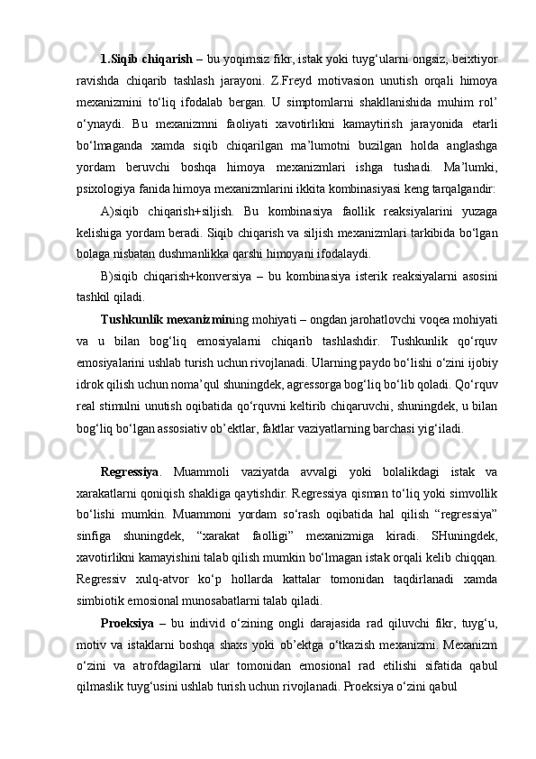 1.Siqib chiqarish   – bu yoqimsiz fikr, istak yoki tuyg‘ularni ongsiz, beixtiyor
ravishda   chiqarib   tashlash   jarayoni.   Z.Freyd   motivasion   unutish   orqali   himoya
mexanizmini   to‘liq   ifodalab   bergan.   U   simptomlarni   shakllanishida   muhim   rol’
o‘ynaydi.   Bu   mexanizmni   faoliyati   xavotirlikni   kamaytirish   jarayonida   etarli
bo‘lmaganda   xamda   siqib   chiqarilgan   ma’lumotni   buzilgan   holda   anglashga
yordam   beruvchi   boshqa   himoya   mexanizmlari   ishga   tushadi.   Ma’lumki,
psixologiya fanida himoya mexanizmlarini ikkita kombinasiyasi keng tarqalgandir:
A)siqib   chiqarish+siljish.   Bu   kombinasiya   faollik   reaksiyalarini   yuzaga
kelishiga yordam beradi. Siqib chiqarish va siljish mexanizmlari tarkibida bo‘lgan
bolaga nisbatan dushmanlikka qarshi himoyani ifodalaydi.
B)siqib   chiqarish+konversiya   –   bu   kombinasiya   isterik   reaksiyalarni   asosini
tashkil qiladi.
Tushkunlik mexanizmin ing mohiyati – ongdan jarohatlovchi voqea mohiyati
va   u   bilan   bog‘liq   emosiyalarni   chiqarib   tashlashdir.   Tushkunlik   qo‘rquv
emosiyalarini ushlab turish uchun rivojlanadi. Ularning paydo bo‘lishi o‘zini ijobiy
idrok qilish uchun noma’qul shuningdek, agressorga bog‘liq bo‘lib qoladi. Qo‘rquv
real stimulni unutish oqibatida qo‘rquvni keltirib chiqaruvchi, shuningdek, u bilan
bog‘liq bo‘lgan assosiativ ob’ektlar, faktlar vaziyatlarning barchasi yig‘iladi.
Regressiya .   Muammoli   vaziyatda   avvalgi   yoki   bolalikdagi   istak   va
xarakatlarni qoniqish shakliga qaytishdir. Regressiya qisman to‘liq yoki simvollik
bo‘lishi   mumkin.   Muammoni   yordam   so‘rash   oqibatida   hal   qilish   “regressiya”
sinfiga   shuningdek,   “xarakat   faolligi”   mexanizmiga   kiradi.   SHuningdek,
xavotirlikni kamayishini talab qilish mumkin bo‘lmagan istak orqali kelib chiqqan.
Regressiv   xulq-atvor   ko‘p   hollarda   kattalar   tomonidan   taqdirlanadi   xamda
simbiotik emosional munosabatlarni talab qiladi.
Proeksiya   –   bu   individ   o‘zining   ongli   darajasida   rad   qiluvchi   fikr,   tuyg‘u,
motiv   va   istaklarni   boshqa   shaxs   yoki   ob’ektga   o‘tkazish   mexanizmi.   Mexanizm
o‘zini   va   atrofdagilarni   ular   tomonidan   emosional   rad   etilishi   sifatida   qabul
qilmaslik tuyg‘usini ushlab turish uchun rivojlanadi. Proeksiya o‘zini qabul 