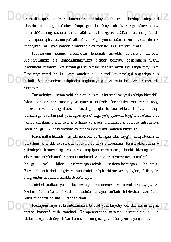 qilmaslik   qo‘rquvi   bilan   kurashishni   uddalay   olish   uchun   boshqalarning   rad
etuvchi   xarakatiga   nisbatan   chaqirilgan.   Proeksiya   atrofdagilarga   ularni   qabul
qilmasliklarining   rasional   asosi   sifatida   turli   negativ   sifatlarni   ularning   fonida
o‘zini qabul qilish uchun yo’naltirishdir. “Agar yomon odam meni rad etsa, demak
men yaxshiman yoki yomon odamning fikri men uchun ahamiyatli emas”.
Proeksiyani   noaniq   shakllarini   kundalik   hayotda   uchratish   mumkin.
Ko‘pchiligimiz   o‘z   kamchiliklarimizga   e’tibor   bermay,   boshqalarda   ularni
osonlikcha sezamiz. Biz atrofdagilarni o‘z tashvishlarimizda ayblashga moyilmiz.
Proeksiya   zararli   bo‘lishi   xam   mumkin,   chunki   reallikni   noto‘g‘ri   anglashga   olib
keladi.   Bu   mexanizm   kshpincha   anglamaydigan   va   xafa   bo‘luvchi   shaxslarda
namoyon bo‘ladi.
Introeksiya  – inson yoki ob’ektni simvolik internalizasiyasi (o‘ziga kiritishi).
Mexanizm   xarakati   proeksiyaga   qarama-qarshidir.   Introeksiya   yordamida   sevgi
ob’ektlari   va   o‘zining   shaxsi   o‘rtasidagi   farqlar   bartaraf   etiladi.   Ba’zida   boshqa
odamlarga nisbatan jaxl yoki agressiya o‘rniga yo’q qiluvchi tuyg‘ular, o‘zini o‘zi
tanqid   qilishga,   o‘zini   qadrlamaslikka   aylanadi,   chunkiayblanuvchida   introeksiya
sodir bo‘lgan. Bunday vaziyat ko‘pincha depressiya holatida kuzatiladi.
Rasionallashtirish   –  aslida  mumkin  bo‘lmagan  fikr,  tuyg‘u,  xulq-atvorlarini
oqlashga   ishonchli   sabablarni   topuvchi   himoya   mexanizmi.   Rasionallashtirish   –
psixologik   himoyaning   eng   keng   tarqalgan   mexanizmi,   chunki   bizning   xulq-
atvorimiz ko‘plab omillar orqali aniqlanadi va biz uni o‘zimiz uchun ma’qul
bo‘lgan   yo’l   bilan   tushuntirganimizda   rasionallashtirgan   bo‘lamiz.
Rasionallashtirishni   ongsiz   mexanizmini   to‘qib   chiqarilgan   yolg‘on,   firib   yoki
mug‘ombirlik bilan aralashtirib bo‘lmaydi.
Intellektualizasiya   –   bu   ximoya   mexanizmi   emosional   xis-tuyg‘u   va
kechirmalarnin   bartaraf   etish   maqsadida   namayon   bo‘ladi.   Intelektual   zaxiralarni
katta miqdorda qo‘llashni taqozo etadi.
Kompensasiya yoki sublimasiya   bu real yoki hayotiy kamchiliklarni ongsiz
tarzda   bartaraf   etish   xarakati.   Kompensatorlar   xarakat   universialdir,   chunki
statusini egallash deyarli barcha insonlarning istagidir. Kompensasiya ijtimoiy 