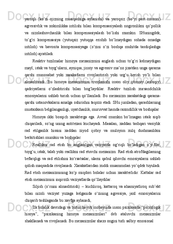 yaroqli   (ko‘zi   ojizning   musiqachiga   aylanishi)   va   yaroqsiz   (bo‘yi   past   insonni)
agressivlik   va   xokimlikka   intilishi   bilan   kompensasiyalash   nogironlikni   qo‘pollik
va   nizolashuvchanlik   bilan   kompensasiyalash   bo‘lishi   mumkin.   SHuningdek,
to‘g‘ri   kompensasiya   (yutuqsiz   yutuqqa   erishib   bo‘lmaydigan   sohada   omadga
intilish)   va   bavosita   kompensasiyaga   (o‘zini   o‘zi   boshqa   muhitda   tasdiqlashga
intilish) ajratiladi.
Reaktiv   tuzilmalar   himoya   mexanizmini   anglash   uchun   to‘g‘ri   kelmaydigan
mayl, istak va tuyg‘ularni, ayniqsa, jinsiy va agressiv ma’no jixatdan unga qarama
qarshi   munosabat   yoki   xarakatlarni   rivojlantirish   yoki   urg‘u   berish   yo’li   bilan
almashtiradi.   Bu   himoya   mexanizmini   rivojlanishi   inson   oliy   ijtimoiy   (axloqiy)
qadriyatlarni   o‘zlashtirishi   bilan   bog‘laydilar.   Reaktiv   tuzilish   xursandchilik
emosiyalarini ushlab turish uchun qo‘llaniladi. Bu mexanizm xarakatdagi qarama-
qarshi ustanovkalarni amalga oshirishni taqozo etadi. SHu jumladan, qarashlarning
mustaxkam belgilanganligi, uyatchanlik, muruvvat hamda raxmdillik va boshqalar
Himoya   ikki   bosqich   xarakterga   ega.   Avval   mumkin   bo‘lmagan   istak   siqib
chiqariladi,   so‘ng   uning   antitezasi   kuchayadi.   Masalan,   xaddan   tashqari   vasiylik
rad   etilganlik   hissini   xaddan   ziyod   ijobiy   va   muloyim   xulq   dushmanlikni
berkitishlari mumkin va boshqalar.
Reallikni   rad   etish   bu   anglanilgan   vaziyatda   og‘riqli   bo‘ladigan   o‘y-fikr,
tuyg‘u, istak, talab yoki reallikni rad etuvchi mexanizm. Rad etish atrofdagilarning
befarqligi   va   rad   etilishini   ko‘rsatsalar,   ularni   qabul   qiluvchi   emosiyalarni   ushlab
qolish maqsadida rivojlanadi. Xarakatlaridan xuddi muammolari yo’qdek tuyuladi.
Rad   etish   mexanizmining   ko‘p   miqdori   bolalar   uchun   xarakterlidir.   Kattalar   rad
etish mexanizmini inqirozli vaziyatlarda qo‘llaydilar.
Siljish   (o‘rnini   almashtirish)   –   kuchliroq,   kattaroq   va   ahamiyatliroq   sub’ekt
bilan   nizoli   vaziyat   yuzaga   kelganida   o‘zining   agressiya,   jaxl   emosiyalarini
chiqarib tashlaganda bu xavfga aylanadi,
Ilk bolalik davridagi va butun hayoti mobaynida inson psixikasida “psixologik
hisoya”,   “psixikaning   himoya   mexanizmlari”   deb   ataluvchi   mexanizmlar
shakllanadi va rivojlanadi. Bu mexanizmlar shaxs ongini turli salbiy emosional 