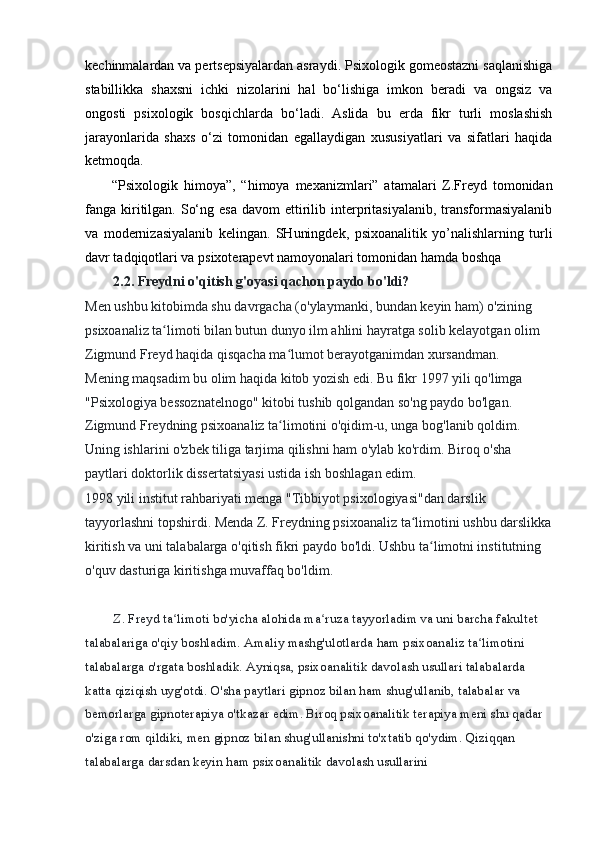 kechinmalardan va pertsepsiyalardan asraydi. Psixologik gomeostazni saqlanishiga
stabillikka   shaxsni   ichki   nizolarini   hal   bo‘lishiga   imkon   beradi   va   ongsiz   va
ongosti   psixologik   bosqichlarda   bo‘ladi.   Aslida   bu   erda   fikr   turli   moslashish
jarayonlarida   shaxs   o‘zi   tomonidan   egallaydigan   xususiyatlari   va   sifatlari   haqida
ketmoqda.
“Psixologik   himoya”,   “himoya   mexanizmlari”   atamalari   Z.Freyd   tomonidan
fanga kiritilgan.  So‘ng  esa  davom   ettirilib  interpritasiyalanib,  transformasiyalanib
va   modernizasiyalanib   kelingan.   SHuningdek,   psixoanalitik   yo’nalishlarning   turli
davr tadqiqotlari va psixoterapevt namoyonalari tomonidan hamda boshqa
2.2. Freydni o'qitish g'oyasi qachon paydo bo'ldi?
Men ushbu kitobimda shu davrgacha (o'ylaymanki, bundan keyin ham) o'zining 
psixoanaliz ta limoti bilan butun dunyo ilm ahlini hayratga solib kelayotgan olimʻ
Zigmund Freyd haqida qisqacha ma lumot berayotganimdan xursandman. 	
ʻ
Mening maqsadim bu olim haqida kitob yozish edi. Bu fikr 1997 yili qo'limga 
"Psixologiya bessoznatelnogo" kitobi tushib qolgandan so'ng paydo bo'lgan. 
Zigmund Freydning psixoanaliz ta limotini o'qidim-u, unga bog'lanib qoldim. 
ʻ
Uning ishlarini o'zbek tiliga tarjima qilishni ham o'ylab ko'rdim. Biroq o'sha 
paytlari doktorlik dissertatsiyasi ustida ish boshlagan edim.
1998 yili institut rahbariyati menga "Tibbiyot psixologiyasi"dan darslik 
tayyorlashni topshirdi. Menda Z. Freydning psixoanaliz ta limotini ushbu darslikka	
ʻ
kiritish va uni talabalarga o'qitish fikri paydo bo'ldi. Ushbu ta limotni institutning 	
ʻ
o'quv dasturiga kiritishga muvaffaq bo'ldim.
Z. Freyd ta limoti bo'yicha alohida ma ruza tayyorladim va uni barcha fakultet 	
ʻ ʻ
talabalariga o'qiy boshladim. Amaliy mashg'ulotlarda ham psixoanaliz ta limotini 	
ʻ
talabalarga o'rgata boshladik. Ayniqsa, psixoanalitik davolash usullari talabalarda 
katta qiziqish uyg'otdi. O'sha paytlari gipnoz bilan ham shug'ullanib, talabalar va 
bemorlarga gipnoterapiya o'tkazar edim. Biroq psixoanalitik terapiya meni shu qadar 
o'ziga rom qildiki, men gipnoz bilan shug'ullanishni to'xtatib qo'ydim. Qiziqqan 
talabalarga darsdan keyin ham psixoanalitik davolash usullarini 