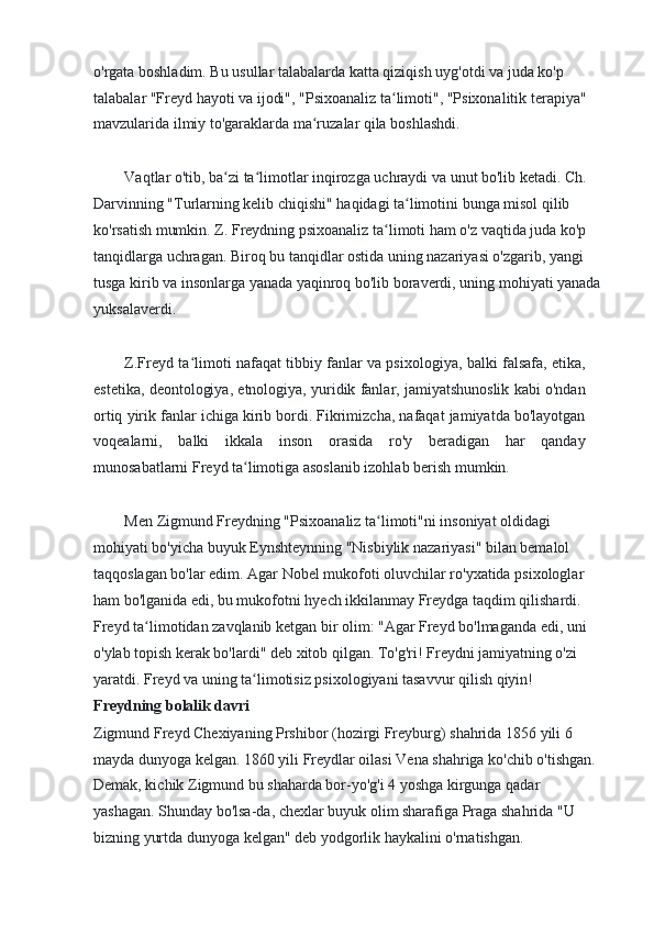 o'rgata boshladim. Bu usullar talabalarda katta qiziqish uyg'otdi va juda ko'p 
talabalar "Freyd hayoti va ijodi", "Psixoanaliz ta limoti", "Psixonalitik terapiya"ʻ
mavzularida ilmiy to'garaklarda ma ruzalar qila boshlashdi.	
ʻ
Vaqtlar o'tib, ba zi ta limotlar inqirozga uchraydi va unut bo'lib ketadi. Ch. 	
ʻ ʻ
Darvinning "Turlarning kelib chiqishi" haqidagi ta limotini bunga misol qilib 	
ʻ
ko'rsatish mumkin. Z. Freydning psixoanaliz ta limoti ham o'z vaqtida juda ko'p 	
ʻ
tanqidlarga uchragan. Biroq bu tanqidlar ostida uning nazariyasi o'zgarib, yangi 
tusga kirib va insonlarga yanada yaqinroq bo'lib boraverdi, uning mohiyati yanada
yuksalaverdi.
Z.Freyd ta limoti nafaqat tibbiy fanlar va psixologiya, balki falsafa, etika,	
ʻ
estetika, deontologiya, etnologiya, yuridik fanlar, jamiyatshunoslik kabi o'ndan
ortiq yirik fanlar ichiga kirib bordi. Fikrimizcha, nafaqat jamiyatda bo'layotgan
voqealarni,   balki   ikkala   inson   orasida   ro'y   beradigan   har   qanday
munosabatlarni Freyd ta limotiga asoslanib izohlab berish mumkin.	
ʻ
Men Zigmund Freydning "Psixoanaliz ta limoti"ni insoniyat oldidagi 	
ʻ
mohiyati bo'yicha buyuk Eynshteynning "Nisbiylik nazariyasi" bilan bemalol 
taqqoslagan bo'lar edim. Agar Nobel mukofoti oluvchilar ro'yxatida psixologlar
ham bo'lganida edi, bu mukofotni hyech ikkilanmay Freydga taqdim qilishardi. 
Freyd ta limotidan zavqlanib ketgan bir olim: "Agar Freyd bo'lmaganda edi, uni	
ʻ
o'ylab topish kerak bo'lardi" deb xitob qilgan. To'g'ri! Freydni jamiyatning o'zi 
yaratdi. Freyd va uning ta limotisiz psixologiyani tasavvur qilish qiyin!	
ʻ
Freydning bolalik davri
Zigmund Freyd Chexiyaning Prshibor (hozirgi Freyburg) shahrida 1856 yili 6 
mayda dunyoga kelgan. 1860 yili Freydlar oilasi Vena shahriga ko'chib o'tishgan. 
Demak, kichik Zigmund bu shaharda bor-yo'g'i 4 yoshga kirgunga qadar 
yashagan. Shunday bo'lsa-da, chexlar buyuk olim sharafiga Praga shahrida "U 
bizning yurtda dunyoga kelgan" deb yodgorlik haykalini o'rnatishgan. 