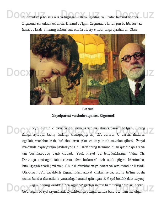 Z. Freyd ko'p bolalik oilada tug'ilgan. Ularning oilasida 8 nafar farzand bor edi. 
Zigmund esa oilada uchinchi farzand bo'lgan. Zigmund o'ta nimjon bo'lib, tez-tez
kasal bo'lardi. Shuning uchun ham oilada asosiy e tibor unga qaratilardi. Otasiʻ
1-rasim
Xayolparast va shuhratparast Zigmund!
Freyd   o'smirlik   davridanoq   xayolparast   va   shuhratparast   bo'lgan.   Uning
ilmga,   ayniqsa,   tabiiy   fanlarga   chanqoqligi   avj   olib   borardi.   U   barcha   ilmlarni
egallab,   mashhur   kishi   bo'lishni   orzu   qilar   va   ko'p   kitob   mutolaa   qilardi.   Freyd
maktabda o'qib yurgan paytidayoq Ch. Darvinning ta limoti bilan qiziqib qoladi va	
ʻ
uni   boshdan-oyoq   o'qib   chiqadi.   Yosh   Freyd   o'z   tengdoshlariga:   "Men   Ch.
Darvinga   o'xshagan   tabiatshunos   olim   bo'laman"   deb   xitob   qilgan.   Menimcha,
buning ajablanarli joyi yo'q. Chunki o'smirlar xayolparast va orzumand bo'lishadi.
Ota-onasi   og'ir   xarakterli   Zigmunddan   aziyat   chekishsa-da,   uning   ta lim   olishi	
ʻ
uchun barcha sharoitlarni yaratishga harakat qilishgan. Z.Freyd bolalik davridayoq
Zigmundning xarakteri o'ta og'ir bo'lganligi uchun ham uning do'stlari deyarli
bo'lmagan. Freyd keyinchalik Eynshteynga yozgan xatida buni o'zi ham tan olgan. 